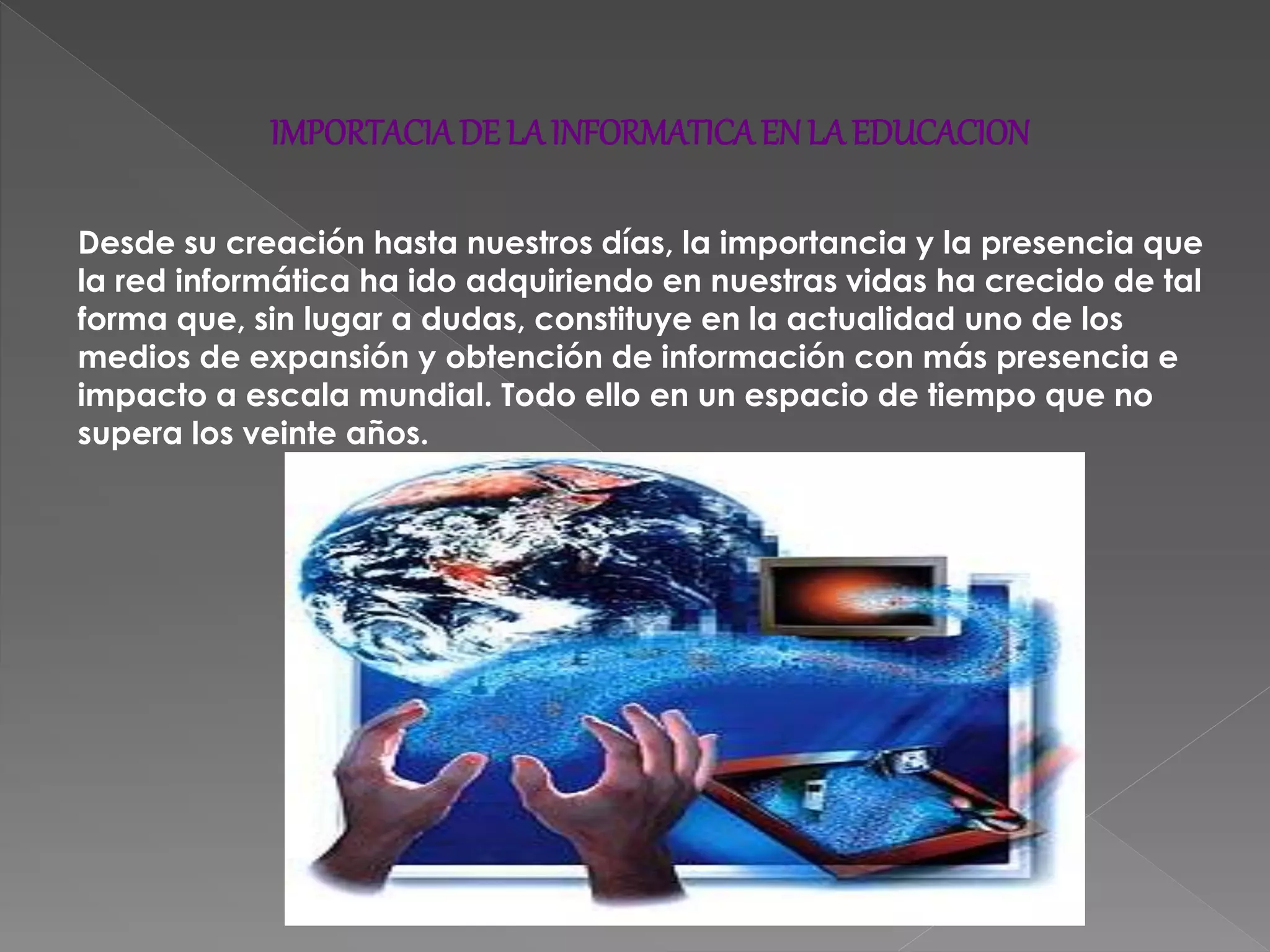 IMPORTACIADE LAINFORMATICAENLA EDUCACION
Desde su creación hasta nuestros días, la importancia y la presencia que
la red informática ha ido adquiriendo en nuestras vidas ha crecido de tal
forma que, sin lugar a dudas, constituye en la actualidad uno de los
medios de expansión y obtención de información con más presencia e
impacto a escala mundial. Todo ello en un espacio de tiempo que no
supera los veinte años.
 