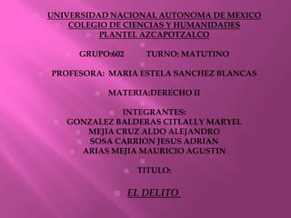    UNIVERSIDAD NACIONAL AUTONOMA DE MEXICO
       COLEGIO DE CIENCIAS Y HUMANIDADES
             PLANTEL AZCAPOTZALCO
                                
            GRUPO:602              TURNO: MATUTINO
                                
   PROFESORA: MARIA ESTELA SANCHEZ BLANCAS

                   MATERIA:DERECHO II
                                
                    INTEGRANTES:
        GONZALEZ BALDERAS CITLALLY MARYEL
             MEJIA CRUZ ALDO ALEJANDRO
             SOSA CARRION JESUS ADRIAN
            ARIAS MEJIA MAURICIO AGUSTIN
                                
                               TITULO:

                           EL DELITO
 