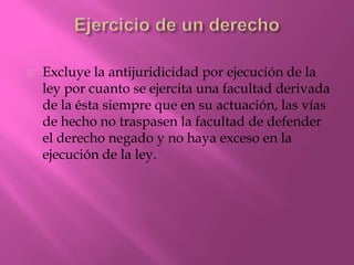    Excluye la antijuridicidad por ejecución de la
    ley por cuanto se ejercita una facultad derivada
    de la ésta siempre que en su actuación, las vías
    de hecho no traspasen la facultad de defender
    el derecho negado y no haya exceso en la
    ejecución de la ley.
 