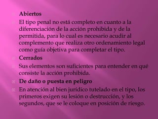    Abiertos
   El tipo penal no está completo en cuanto a la
    diferenciación de la acción prohibida y de la
    permitida, para lo cual es necesario acudir al
    complemento que realiza otro ordenamiento legal
    como guía objetiva para completar el tipo.
   Cerrados
   Sus elementos son suficientes para entender en qué
    consiste la acción prohibida.
   De daño o puesta en peligro
   En atención al bien jurídico tutelado en el tipo, los
    primeros exigen su lesión o destrucción, y los
    segundos, que se le coloque en posición de riesgo.
 