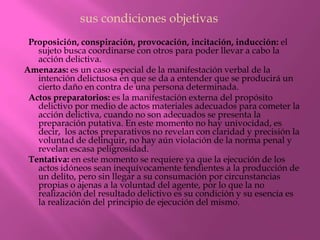 sus condiciones objetivas
 Proposición, conspiración, provocación, incitación, inducción: el
   sujeto busca coordinarse con otros para poder llevar a cabo la
   acción delictiva.
Amenazas: es un caso especial de la manifestación verbal de la
   intención delictuosa en que se da a entender que se producirá un
   cierto daño en contra de una persona determinada.
 Actos preparatorios: es la manifestación externa del propósito
   delictivo por medio de actos materiales adecuados para cometer la
   acción delictiva, cuando no son adecuados se presenta la
   preparación putativa. En este momento no hay univocidad, es
   decir, los actos preparativos no revelan con claridad y precisión la
   voluntad de delinquir, no hay aún violación de la norma penal y
   revelan escasa peligrosidad.
 Tentativa: en este momento se requiere ya que la ejecución de los
   actos idóneos sean inequívocamente tendientes a la producción de
   un delito, pero sin llegar a su consumación por circunstancias
   propias o ajenas a la voluntad del agente, por lo que la no
   realización del resultado delictivo es su condición y su esencia es
   la realización del principio de ejecución del mismo.
 