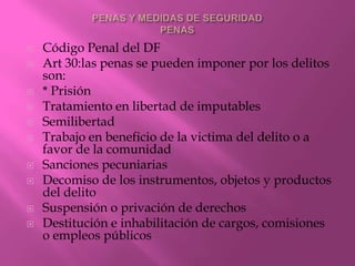    Código Penal del DF
   Art 30:las penas se pueden imponer por los delitos
    son:
   * Prisión
   Tratamiento en libertad de imputables
   Semilibertad
   Trabajo en beneficio de la victima del delito o a
    favor de la comunidad
   Sanciones pecuniarias
   Decomiso de los instrumentos, objetos y productos
    del delito
   Suspensión o privación de derechos
   Destitución e inhabilitación de cargos, comisiones
    o empleos públicos
 