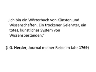 „Ich bin ein Wörterbuch von Künsten und
  Wissenschaften. Ein trockener Gelehrter, ein
  totes, künstliches System von
  Wissensbeständen.“

(J.G. Herder, Journal meiner Reise im Jahr 1769)
 