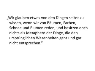 „Wir glauben etwas von den Dingen selbst zu
 wissen, wenn wir von Bäumen, Farben,
 Schnee und Blumen reden, und besitzen doch
 nichts als Metaphern der Dinge, die den
 ursprünglichen Wesenheiten ganz und gar
 nicht entsprechen.“
 