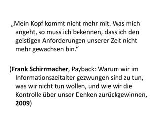„Mein Kopf kommt nicht mehr mit. Was mich
 angeht, so muss ich bekennen, dass ich den
 geistigen Anforderungen unserer Zeit nicht
 mehr gewachsen bin.“

(Frank Schirrmacher, Payback: Warum wir im
  Informationszeitalter gezwungen sind zu tun,
  was wir nicht tun wollen, und wie wir die
  Kontrolle über unser Denken zurückgewinnen,
  2009)
 