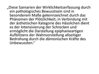 „Diese Szenarien der Wirklichkeitserfassung durch
 ein pathologisches Bewusstsein sind in
 besonderem Maße gekennzeichnet durch das
 Phänomen der Plötzlichkeit; in Verbindung mit
 der ästhetischen Kategorie des Hässlichen dient
 es der Intensivierung der Schrecken und
 ermöglicht die Darstellung epiphanieartigen
 Aufblitzens der Wahnvorstellung allseitiger
 Bedrohung durch die dämonischen Kräfte des
 Unbewussten.“
 