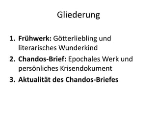 Gliederung

1. Frühwerk: Götterliebling und
   literarisches Wunderkind
2. Chandos-Brief: Epochales Werk und
   persönliches Krisendokument
3. Aktualität des Chandos-Briefes
 