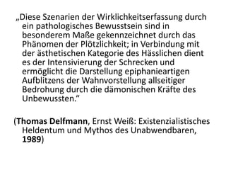 „Diese Szenarien der Wirklichkeitserfassung durch
 ein pathologisches Bewusstsein sind in
 besonderem Maße gekennzeichnet durch das
 Phänomen der Plötzlichkeit; in Verbindung mit
 der ästhetischen Kategorie des Hässlichen dient
 es der Intensivierung der Schrecken und
 ermöglicht die Darstellung epiphanieartigen
 Aufblitzens der Wahnvorstellung allseitiger
 Bedrohung durch die dämonischen Kräfte des
 Unbewussten.“

(Thomas Delfmann, Ernst Weiß: Existenzialistisches
  Heldentum und Mythos des Unabwendbaren,
  1989)
 