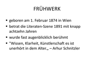 FRÜHWERK
 geboren am 1. Februar 1874 in Wien
 betrat die Literaten-Szene 1891 mit knapp
  achtzehn Jahren
 wurde fast augenblicklich berühmt
 "Wissen, Klarheit, Künstlerschaft es ist
  unerhört in dem Alter.„ – Arhur Schnitzler
 