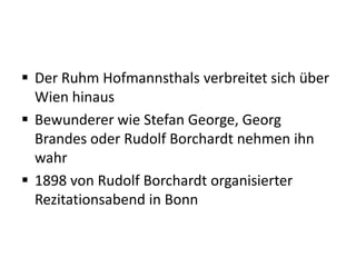  Der Ruhm Hofmannsthals verbreitet sich über
  Wien hinaus
 Bewunderer wie Stefan George, Georg
  Brandes oder Rudolf Borchardt nehmen ihn
  wahr
 1898 von Rudolf Borchardt organisierter
  Rezitationsabend in Bonn
 