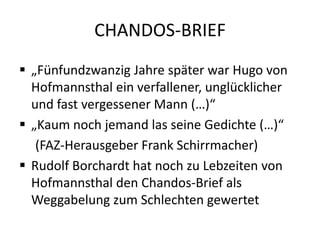CHANDOS-BRIEF
 „Fünfundzwanzig Jahre später war Hugo von
  Hofmannsthal ein verfallener, unglücklicher
  und fast vergessener Mann (…)“
 „Kaum noch jemand las seine Gedichte (…)“
   (FAZ-Herausgeber Frank Schirrmacher)
 Rudolf Borchardt hat noch zu Lebzeiten von
  Hofmannsthal den Chandos-Brief als
  Weggabelung zum Schlechten gewertet
 