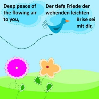 Deep peace of the flowing air to you, 
Der tiefe Friede der wehenden leichten Brise sei mit dir,  