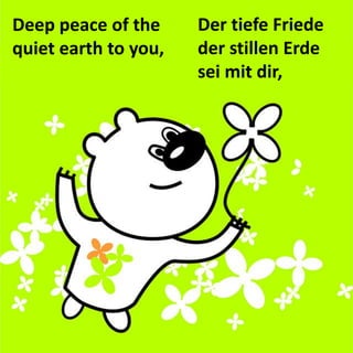 Der tiefe Friede 
der stillen Erde 
sei mit dir, 
Deep peace of the quiet earth to you,  