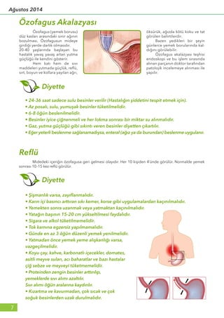 • Şişmanlık varsa, zayıflanmalıdır.
• Karın içi basıncı arttıran sıkı kemer, korse gibi uygulamalardan kaçınılmalıdır.
• Yemekten sonra uzanmak veya yatmaktan kaçınılmalıdır.
• Yatağın başının 15-20 cm yükseltilmesi faydalıdır.
• Sigara ve alkol tüketilmemelidir.
• Tok karnına egzersiz yapılmamalıdır.
• Günde en az 3 öğün düzenli yemek yenilmelidir.
• Yatmadan önce yemek yeme alışkanlığı varsa,
vazgeçilmelidir.
• Koyu çay, kahve, karbonatlı içecekler, domates,
asitli meyve suları, acı baharatlar ve bazı hastalar
çiğ sebze ve meyveyi tüketmemelidir.
• Proteinden zengin besinler arttırılıp,
yemeklerde sıvı alımı azaltılır.
Sıvı alımı öğün aralarına kaydırılır.
• Kızartma ve kavurmadan, çok sıcak ve çok
soğuk besinlerden uzak durulmalıdır.
Özofagus Akalazyası
• 24-36 saat sadece sulu besinler verilir (Hastalığın şiddetini tespit etmek için).
• Az posalı, sulu, yumuşak besinler tüketilmelidir.
• 6-8 öğün beslenilmelidir.
• Besinler iyice çiğnenmeli ve her lokma sonrası bir miktar su alınmalıdır.
• Gaz, yutma güçlüğü gibi sıkıntı veren besinler diyetten çıkartılır.
• Eğer yeterli beslenme sağlanamadıysa, enteral (ağız ya da burundan) beslenme uygulanır.
Diyette
Reflü
	 Özofagus (yemek borusu)
düz kasları arasındaki sinir ağının
bozulması, Özofagusun mideye
girdiği yerde darlık olmasıdır.
20-40 yaşlarında başlayan bu
hastalık yavaş yavaş artan yutma
güçlüğü ile kendini gösterir.
	 Hem katı hem de sıvı
maddeleri yutmada güçlük, reflü,
sırt, boyun ve kollara yayılan ağrı,
öksürük, ağızda kötü koku ve tat
görülen belirtilerdir.
	 Bazen yedikleri bir şeyin
günlerce yemek borularında kal-
dığını görülebilir.
	 Özofagus akalazyası teşhisi
endoskopi ve bu işlem sırasında
alınan parçanın doktor tarafından
patolojik incelemeye alınması ile
yapılır.
	 Midedeki içeriğin özofagusa geri gelmesi olayıdır. Her 10 kişiden 4’ünde görülür. Normalde yemek
sonrası 10-15 kez reflü görülür.
Diyette
7
Ağustos 2014
 