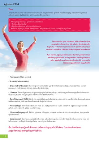 Anormal kanama tanısını doktorunuzun koyabilmesi için ilk yapılacak şey hastanın kişisel ve
ailesel sağlık öyküsünün alınmasıdır. Bunun için:
Doktorunuz aynı zamanda adet düzeninizi de
soracaktır. Bunun için bir takvim üzerinde adet
başlama ve kanama zamanlarının işaretlenmesi size
yardımcı olacaktır. Takiben fizik muayene olacaksınız.
Kan sayımı, eğer gebelik varsa bunları gösteren kan
testleri yapılacaktır. Sizin yakınma ve bulgularınıza
göre aşağıda sıralanan testlerden bir veya daha
fazlasına gereksinim duyulabilir.
• Hemogram (Kan sayımı)
• B-HCG (Gebelik testi)
• Endometrial biyopsi: Rahim içinin bir kateter yardımıyla kibarca kazınması sonrası alınan
parçanın, mikroskop altında değerlendirilmesi.
• Ultrason: Ses dalgalarının oluşturduğu görüntüler yoluyla pelvik organların değerlendirilmesidir.
Bu cihaz, hazne yoluyla ya da karın üzerinden kullanılır.
• Sonohisterografi (SİS): Küçük bir plastik kateter kullanılarak rahim içinin steril sıvı ile doldurulmasını
takiben vajinal yolla yapılan ultrasonik değerlendirme.
• Histeroskopi: Teleskoba benzer ince bir alet yardımıyla vajen ve rahim ağzından geçilerek
rahim içinin direkt gözle incelenmesi.
• Histerosalpingografi: Rahim içine ve fallopian tüplere verilen kontrast maddenin röntgen ile
gösterilmesi.
• Laparoskopi: Karından, göbeğin hemen altından yapılan ince bir kesiden karın içine ince bir
teleskopun yerleştirilmesi yoluyla karın içine bakılması.
Bu testlerin çoğu doktorun odasında yapılabilirken, bazıları hastane
koşullarında gerçekleştirilebilir.
Tanı
• Geçmişteki veya şimdiki hastalıkları
• Kullandığı ilaçlar
• Doğum kontrol yöntemi kullanımı
• Vücut ağırlığı, yeme ve egzersiz alışkanlıkları, stres düzeyi sorgulanır.
11
Ağustos 2014
 