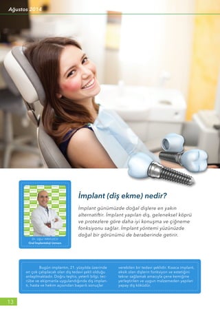 İmplant günümüzde doğal dişlere en yakın
alternatiftir. İmplant yapılan diş, geleneksel köprü
ve protezlere göre daha iyi konuşma ve çiğneme
fonksiyonu sağlar. İmplant yöntemi yüzünüzde
doğal bir görünümü de beraberinde getirir.
İmplant (diş ekme) nedir?
Dr. Uğur HAVLUCU
Oral İmplantoloji Uzmanı
	 Bugün implantın, 21. yüzyılda üzerinde
en çok çalışılacak olan diş tedavi şekli olduğu
anlaşılmaktadır. Doğru teşhis, yeterli bilgi, tec-
rübe ve ekipmanla uygulandığında diş implan-
tı, hasta ve hekim açısından başarılı sonuçlar
verebilen bir tedavi şeklidir. Kısaca implant,
eksik olan dişlerin fonksiyon ve estetiğini
tekrar sağlamak amacıyla çene kemiğine
yerleştirilen ve uygun malzemeden yapılan
yapay diş köküdür.
13
Ağustos 2014
 