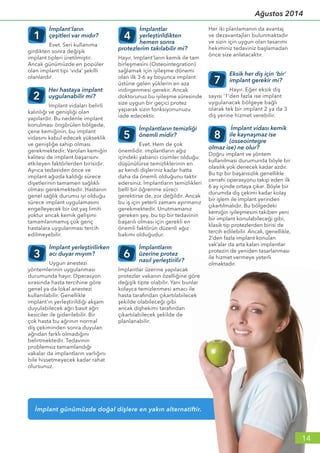 İmplant günümüzde doğal dişlere en yakın alternatiftir.
İmplant’ların
çeşitleri var mıdır?
Evet. Seri kullanıma
girdikten sonra değişik
implant tipleri üretilmiştir.
Ancak günümüzde en popüler
olan implant tipi ‘vida’ şekilli
olanlardır.
Her hastaya implant
uygulanabilir mi?
İmplant vidaları belirli
kalınlığı ve genişliği olan
yapılardır. Bu nedenle implant
konulması öngörülen bölgede,
çene kemiğinin, bu implant
vidasını kabul edecek yükseklik
ve genişliğe sahip olması
gerekmektedir. Varolan kemiğin
kalitesi de implant başarısını
etkileyen faktörlerden birisidir.
Ayrıca tedaviden önce ve
implant ağızda kaldığı sürece
dişetlerinin tamamen sağlıklı
olması gerekmektedir. Hastanın
genel sağlık durumu iyi olduğu
sürece implant uygulamasını
engelleyecek bir üst yaş limiti
yoktur ancak kemik gelişimi
tamamlanmamış çok genç
hastalara uygulanması tercih
edilmeyebilir.
İmplant yerleştirilirken
acı duyar mıyım?
Uygun anestezi
yöntemlerinin uygulanması
durumunda hayır. Operasyon
sırasında hasta tercihine göre
genel ya da lokal anestezi
kullanılabilir. Genellikle
implant’ın yerleştirildiği akşam
duyulabilecek ağrı basit ağrı
kesiciler ile giderilebilir. Bir
çok hasta bu ağrının normal
diş çekiminden sonra duyulan
ağrıdan farklı olmadığını
belirtmektedir. Tedavinin
problemsiz tamamlandığı
vakalar da implantların varlığını
bile hissetmeyecek kadar rahat
olursunuz.
İmplantlar
yerleştirildikten
hemen sonra
protezlerim takılabilir mi?
Hayır. Implant’ların kemik ile tam
birleşmesini (Osteointegration)
sağlamak için iyileşme dönemi
olan ilk 3-6 ay boyunca implant
üstüne gelen yüklerin en aza
indirgenmesi gerekir. Ancak
doktorunuz bu iyileşme süresinde
size uygun bir geçici protez
yaparak sizin fonksiyonunuzu
iade edecektir.
İmplantların temizliği
önemli midir?
Evet. Hem de çok
önemlidir. implantların ağız
içindeki yabancı cisimler olduğu
düşünülürse temizliklerinin en
az kendi dişleriniz kadar hatta
daha da önemli olduğunu taktir
edersiniz. İmplantların temizlikleri
belli bir öğrenme süreci
gerektirse de, zor değildir. Ancak
bu iş için yeterli zamanı ayırmanız
gerekmektedir. Unutmamanız
gereken şey, bu tip bir tedavinin
başarılı olması için gerekli en
önemli faktörün düzenli ağız
bakımı olduğudur.
İmplantların
üzerine protez
nasıl yerleştirilir?
İmplantlar üzerine yapılacak
protezler vakanın özelliğine göre
değişik tipte olabilir. Yani bunlar
kolayca temizlenmesi amacı ile
hasta tarafından çıkartılabilecek
şekilde olabileceği gibi
ancak dişhekimi tarafından
çıkartılabilecek şekilde de
planlanabilir.
Her iki planlamanın da avantaj
ve dezavantajları bulunmaktadır
ve sizin için uygun olan tasarımı
hekiminiz tedaviniz başlamadan
önce size anlatacaktır.
Eksik her diş için ‘bir’
implant gerekir mi?
Hayır. Eğer eksik diş
sayısı ‘1’den fazla ise implant
uygulanacak bölgeye bağlı
olarak tek bir implant 2 ya da 3
diş yerine hizmet verebilir.
İmplant vidası kemik
ile kaynaşmaz ise
(osseointegre
olmaz ise) ne olur?
Doğru implant ve yöntem
kullanılması durumunda böyle bir
olasılık yok denecek kadar azdır.
Bu tip bir başarısızlık genellikle
cerrahi operasyonu takip eden ilk
6 ay içinde ortaya çıkar. Böyle bir
durumda diş çekimi kadar kolay
bir işlem ile implant yerinden
çıkartılmalıdır. Bu bölgedeki
kemiğin iyileşmesini takiben yeni
bir implant konulabileceği gibi,
klasik tip protezlerden birisi de
tercih edilebilir. Ancak, genellikle,
2’den fazla implant konulan
vak’alar da arta kalan implantlar
protezin de yeniden tasarlanması
ile hizmet vermeye yeterli
olmaktadır.
1 4
5
6
7
8
2
3
14
Ağustos 2014
 