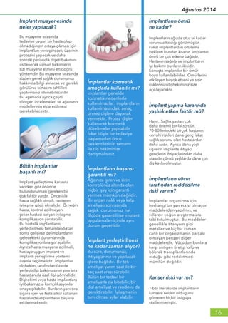 İmplant muayenesinde
neler yapılacak?
Bu muayene sırasında
tedaviye uygun bir hasta olup
olmadığınızın ortaya çıkması için
implant’ları yerleştirecek, üzerinin
protezini yapacak ve daha
sonraki periyodik dişeti bakımını
üstlenecek uzman hekimlerin
sizi muayene etmesi en doğru
yöntemdir. Bu muayene sırasında
sizden genel sağlık durumunuz
hakkında bilgi alınacak ve gerekli
görülürse birtakım tahlilleri
yaptırmanız istenebilecektir.
Bu aşamada ayrıca çeşitli
röntgen incelemeleri ve ağzınızın
modellerinin elde edilmesi
gerekebilecektir.
İmplantların ömrü
ne kadar?
İmplantların ağızda otuz yıl kadar
sorunsuz kaldığı görülmüştür.
Fakat implantlardan ortalama
beklenti bundan kısadır. implantın
ömrü bir çok etkene bağlıdır.
Hastanın sağlığı ve implantların
iyi bakımı bunların ikisidir.
Sonuçta implantlar bir ömür
boyu kullanılabilirler. Ömürlerini
etkileyen birçok etkeni ve sizin
risklerinizi dişhekiminiz size
açıklayacaktır.
İmplant yapma kararında
yaşlılık etken faktör mü?
Hayır. Sağlık yaştan çok
daha önemli bir faktördür.
70-80’lerindeki birçok hastanın
cerrahi riskleri daha genç fakat
sağlık sorunu olan hastalardan
daha azdır. Ayrıca daha yaşlı
kişilerin implanta ihtiyacı
gençlerin ihtiyaçlarından daha
olasıdır çünkü yaşlılarda daha çok
diş kaybı olmuştur.
İmplantların vücut
tarafından reddedilme
riski var mı?
İmplantlar organizma için
herhangi bir yan etkisi olmayan
maddelerden yapılmış, ve
yıllardır yoğun araştırmalara
tabi tutulmuştur. Bu maddeler
genellikle titanyum gibi
metaller ve hiç bir zaman
canlı bir organizmanın parçası
olmayan benzeri diğer
maddelerdir. Vücudun bunlara
karşı antigen üretip kalp ve
böbrek transplantlarında
olduğu gibi reddetmesi
mümkün değildir.
Kanser riski var mı?
Tıbbi literatürde implantların
kansere neden olduğunu
gösteren hiçbir bulguya
rastlanmamıştır.
Bütün implantlar
başarılı mı?
İmplant yerleştirme kararına
varırken göz önünde
bulundurulması gereken bir
çok faktör vardır. Öncelikle
hasta sağlıklı olmalı, hastanın
iyileşme gücü olmalıdır. Örneğin
hasta, kontrol edilmeyen
şeker hastası ise yarı-iyileşme
komplikasyon yaratabilir.
Bu hastalık implantların
yerleştirilmesi tamamlandıktan
sonra gelişirse de implantların
gelecekteki durumlarında
komplikasyonlara yol açabilir.
Ayrıca hasta muayene edilmeli,
hastaya uygun implant ve
implantı yerleştirme yöntemi
özenle seçilmelidir. İmplantlar
dişhekimi tarafından özenle
yerleştirilip bakılmasının yanı sıra
hastadan da özel ilgi görmelidir.
Dişhekimi veya hasta implantlara
iyi bakamazsa komplikasyonlar
ortaya çıkabilir. Bunların yanı sıra
sigara içen ve fazla alkol kullanan
hastalarda implantların başarısı
etkilenmektedir.
16
Ağustos 2014
 
