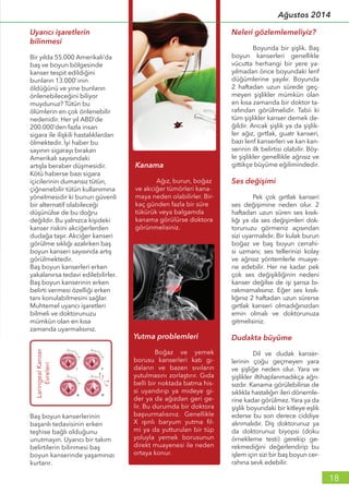 Uyarıcı işaretlerin
bilinmesi
Bir yılda 55.000 Amerikalı’da
baş ve boyun bölgesinde
kanser tespit edildiğini
bunların 13.000’inin
öldüğünü ve yine bunların
önlenebileceğini biliyor
muydunuz? Tütün bu
ölümlerin en çok önlenebilir
nedenidir. Her yıl ABD’de
200.000’den fazla insan
sigara ile ilişkili hastalıklardan
ölmektedir. İyi haber bu
sayının sigarayı bırakan
Amerikalı sayısındaki
artışla beraber düşmesidir.
Kötü haberse bazı sigara
içicilerinin dumansız tütün,
çiğnenebilir tütün kullanımına
yönelmesidir ki bunun güvenli
bir alternatif olabileceği
düşünülse de bu doğru
değildir. Bu yalnızca kişideki
kanser riskini akciğerlerden
dudağa taşır. Akciğer kanseri
görülme sıklığı azalırken baş
boyun kanseri sayısında artış
görülmektedir.
Baş boyun kanserleri erken
yakalanırsa tedavi edilebilirler.
Baş boyun kanserinin erken
belirti vermesi özelliği erken
tanı konulabilmesini sağlar.
Muhtemel uyarıcı işaretleri
bilmeli ve doktorunuzu
mümkün olan en kısa
zamanda uyarmalısınız.
Neleri gözlemlemeliyiz?
	 Boyunda bir şişlik. Baş
boyun kanserleri genellikle
vücutta herhangi bir yere ya-
yılmadan önce boyundaki lenf
düğümlerine yayılır. Boyunda
2 haftadan uzun sürede geç-
meyen şişlikler mümkün olan
en kısa zamanda bir doktor ta-
rafından görülmelidir. Tabii ki
tüm şişlikler kanser demek de-
ğildir. Ancak şişlik ya da şişlik-
ler ağız, gırtlak, guatr kanseri,
bazı lenf kanserleri ve kan kan-
serinin ilk belirtisi olabilir. Böy-
le şişlikler genellikle ağrısız ve
gittikçe büyüme eğilimindedir.
Ses değişimi
	 Pek çok gırtlak kanseri
ses değişimine neden olur. 2
haftadan uzun süren ses kısık-
lığı ya da ses değişimleri dok-
torunuzu görmeniz açısından
sizi uyarmalıdır. Bir kulak burun
boğaz ve baş boyun cerrahi-
si uzmanı; ses tellerinizi kolay
ve ağrısız yöntemlerle muaye-
ne edebilir. Her ne kadar pek
çok ses değişikliğinin nedeni
kanser değilse de işi şansa bı-
rakmamalısınız. Eğer ses kısık-
lığınız 2 haftadan uzun sürerse
gırtlak kanseri olmadığınızdan
emin olmalı ve doktorunuza
gitmelisiniz.
Dudakta büyüme
	 Dil ve dudak kanser-
lerinin çoğu geçmeyen yara
ve şişliğe neden olur. Yara ve
şişlikler iltihaplanmadıkça ağrı-
sızdır. Kanama görülebilirse de
sıklıkla hastalığın ileri dönemle-
rine kadar görülmez.Yara ya da
şişlik boyundaki bir kitleye eşlik
ederse bu son derece ciddiye
alınmalıdır. Diş doktorunuz ya
da doktorunuz biyopsi (doku
örnekleme testi) gerekip ge-
rekmediğini değerlendirip bu
işlem için sizi bir baş boyun cer-
rahına sevk edebilir.
Baş boyun kanserlerinin
başarılı tedavisinin erken
teşhise bağlı olduğunu
unutmayın. Uyarıcı bir takım
belirtilerin bilinmesi baş
boyun kanserinde yaşamınızı
kurtarır.
18
Ağustos 2014
 