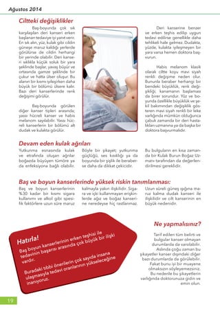 Baş-boyunda çok sık
karşılaşılan deri kanseri erken
başlanan tedaviye iyi yanıt verir.
En sık alın, yüz, kulak gibi cildin
güneşe maruz kaldığı yerlerde
görülürse de cildin herhangi
bir yerinde olabilir. Deri kanse-
ri sıklıkla küçük soluk bir yara
şeklinde başlar, yavaş büyür ve
ortasında gamze şeklinde bir
çukur ve hatta ülser oluşur. Bu
alanın bir kısmı iyileşirken daha
büyük bir bölümü ülsere kalır.
Bazı deri kanserlerinde renk
değişimi görülür.
	 Baş-boyunda görülen
diğer kanser tipleri arasında;
yassı hücreli kanser ve habis
melanom sayılabilir. Yassı hüc-
reli kanserlerin bir bölümü alt
dudak ve kulakta görülür.
	 Deri kanserine benzer
ve erken teşhis edilip uygun
tedavi edilirse genellikle daha
tehlikeli hale gelmez. Dudakta,
yüzde, kulakta iyileşmeyen bir
yara varsa hemen doktora baş-
vurun.
	 Habis melanom klasik
olarak ciltte koyu mavi siyah
renkli değişime neden olur.
Bununla beraber herhangi bir
bendeki büyüklük, renk deği-
şikliği, kanamanın başlaması
da birer sorundur. Yüz ve bo-
yunda özellikle büyüklük ve şe-
kil bakımından değişiklik gös-
teren mavi siyah renkli bir leke
varlığında mümkün olduğunca
çabuk zamanda bir deri hasta-
lıkları uzmanına ya da başka bir
doktora başvurmalıdır.
Ciltteki değişiklikler
Baş ve boyun kanserlerinin
%30 kadar bir kısmı sigara
kullanımı ve alkol gibi spesi-
fik faktörlere uzun süre maruz
kalmayla yakın ilişkilidir. Siga-
ra ve içki kullanmayan erişkin-
lerde ağız ve boğaz kanseri-
ne neredeyse hiç rastlanmaz.
Uzun süreli güneş ışığına ma-
ruz kalma dudak kanseri ile
ilişkilidir ve cilt kanserinin en
büyük nedenidir.
Baş ve boyun kanserlerinde yüksek riskin tanımlanması:
Ne yapmalısınız?
Tarif edilen tüm belirti ve
bulgular kanser olmayan
durumlarda da varolabilir.
Aslında çoğu zaman bu
şikayetler kanser dışındaki diğer
bazı durumlarda da görülebilir.
Fakat bunu iyi bir muayene
olmaksızın söyleyemezsiniz.
Bu nedenle bu şikayetlerin
varlığında doktorunuza gidin ve
emin olun.
Devam eden kulak ağrıları
Yutkunma esnasında kulak
ve etrafında oluşan ağrılar
boğazda büyüyen tümöre ya
da enfeksiyona bağlı olabilir.
Böyle bir şikayet; yutkunma
güçlüğü, ses kısıklığı ya da
boyunda bir şişlik ile beraber-
se daha da dikkat çekicidir.
Bu bulguların en kısa zaman-
da bir Kulak Burun Boğaz Uz-
manı tarafından da değerlen-
dirilmesi gereklidir.
19
Ağustos 2014
 