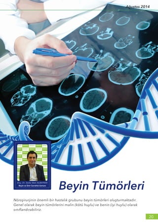 Nöroşirurjinin önemli bir hastalık grubunu beyin tümörleri oluşturmaktadır.
Genel olarak beyin tümörlerini malin (kötü huylu) ve benin (iyi huylu) olarak
sınıflandırabiliriz.
Beyin Tümörleri
Doç. Dr. Sedar Baki ALBAYRAK
Beyin ve Sinir Cerrahisi Uzmanı
20
Ağustos 2014
 