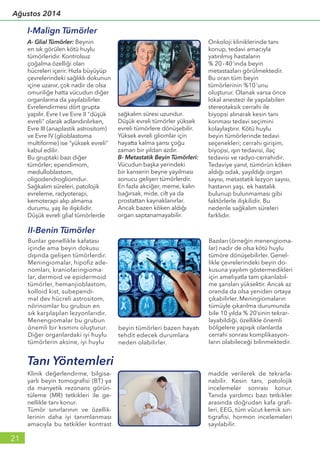 A- Glial Tümörler: Beynin
en sık görülen kötü huylu
tümörleridir. Kontrolsuz
çoğalma özelliği olan
hücreleri içerir. Hızla büyüyüp
çevrelerindeki sağlıklı dokunun
içine uzanır, çok nadir de olsa
omuriliğe hatta vücudun diğer
organlarına da yayılabilirler.
Evrelendirmesi dört grupta
yapılır. Evre I ve Evre II "düşük
evreli" olarak adlandırılırken,
Evre III (anaplastik astrositom)
ve Evre IV (glioblastoma
multiforme) ise "yüksek evreli"
kabul edilir.
Bu gruptaki bazı diğer
tümörler; ependimom,
medulloblastom,
oligodendrogliomdur.
Sağkalım süreleri, patolojik
evreleme, radyoterapi,
kemoterapi alıp almama
durumu, yaş ile ilişkilidir.
Düşük evreli glial tümörlerde
sağkalım süresi uzundur.
Düşük evreli tümörler yüksek
evreli tümörlere dönüşebilir.
Yüksek evreli gliomlar için
hayatta kalma şansı çoğu
zaman bir yıldan azdır.
B- Metastatik Beyin Tümörleri:
Vücudun başka yerindeki
bir kanserin beyne yayılması
sonucu gelişen tümörlerdir.
En fazla akciğer, meme, kalın
bağırsak, mide, cilt ya da
prostattan kaynaklanırlar.
Ancak bazen köken aldığı
organ saptanamayabilir.
Onkoloji kliniklerinde tanı
konup, tedavi amacıyla
yatırılmış hastaların
% 20-40’ında beyin
metastazları görülmektedir.
Bu oran tüm beyin
tümörlerinin %10’unu
oluşturur. Olanak varsa önce
lokal anestezi ile yapılabilen
stereotaksik cerrahi ile
biyopsi alınarak kesin tanı
konması tedavi seçimini
kolaylaştırır. Kötü huylu
beyin tümörlerinde tedavi
seçenekleri; cerrahi girişim,
biyopsi, ışın tedavisi, ilaç
tedavisi ve radyo-cerrahidir.
Tedaviye yanıt, tümörün köken
aldığı odak, yayıldığı organ
sayısı, metastatik lezyon sayısı,
hastanın yaşı, ek hastalık
bulunup bulunmaması gibi
faktörlerle ilişkilidir. Bu
nedenle sağkalım süreleri
farklıdır.
I-Malign Tümörler
Bunlar genellikle kafatası
içinde ama beyin dokusu
dışında gelişen tümörlerdir.
Meningiomalar, hipofiz ade-
nomları, kraniofaringioma-
lar, dermoid ve epidermoid
tümörler, hemanjioblastom,
kolloid kist, subependi-
mal dev hücreli astrositom,
nörinomlar bu grubun en
sık karşılaşılan lezyonlarıdır.
Menengiomalar bu grubun
önemli bir kısmını oluşturur.
Diğer organlardaki iyi huylu
tümörlerin aksine, iyi huylu
beyin tümörleri bazen hayatı
tehdit edecek durumlara
neden olabilirler.
Bazıları (örneğin menengioma-
lar) nadir de olsa kötü huylu
tümöre dönüşebilirler. Genel-
likle çevrelerindeki beyin do-
kusuna yayılım göstermedikleri
için ameliyatla tam çıkarılabil-
me şansları yüksektir. Ancak az
oranda da olsa yeniden ortaya
çıkabilirler. Meningiomaların
tümüyle çıkarılma durumunda
bile 10 yılda % 20’sinin tekrar-
layabildiği, özellikle önemli
bölgelere yapışık olanlarda
cerrahi sonrası komplikasyon-
ların olabileceği bilinmektedir.
II-Benin Tümörler
Klinik değerlendirme, bilgisa-
yarlı beyin tomografisi (BT) ya
da manyetik rezonans görün-
tüleme (MR) tetkikleri ile ge-
nellikle tanı konur.
Tümör sınırlarının ve özellik-
lerinin daha iyi tanımlanması
amacıyla bu tetkikler kontrast
madde verilerek de tekrarla-
nabilir. Kesin tanı, patolojik
incelemeler sonrası konur.
Tanıda yardımcı bazı tetkikler
arasında doğrudan kafa grafi-
leri, EEG, tüm vücut kemik sin-
tigrafisi, hormon incelemeleri
sayılabilir.
Tanı Yöntemleri
21
Ağustos 2014
 