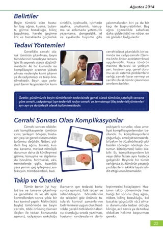 yakınmalardan biri ya da bir
kaçı ile başvurabilirler. Baş
ağrısı (genellikle sabahları
daha şiddetlidir) ve nöbet en
sık görülen bulgulardır.
Beyin tümörü olan hasta-
lar baş ağrısı, kusma, bulan-
tı, görme bozukluğu, bilinç
bozulması, havale geçirme
kol ve bacaklarda güçsüzlük
sinirlilik, iştahsızlık, işitmede
azalma, unutkanlık, konuş-
ma ve anlamada yetersizlik
yazamama, dengesizlik, el
ve ayaklarda büyüme gibi
Takip ve Öneriler
	 Tümör benin (iyi huy-
lu) ise ve tamamı çıkarılmış-
sa genellikle ilk ve altı aylık
kontrollerden sonra yılda bir
kez kontrol yapılır. Malin (kötü
huylu) tümörlerde ise beyin
cerrahı, tıbbi onkolog (kanser
ilaçları ile tedavi konusunda
uzman), radyasyon onkoloğu
(kanserin ışın tedavisi konu-
sunda uzman), fizik tedavi ve
rehabilitasyon bölümlerinin
de takipleri göz önünde tu-
tularak kontrol zamanlarının
belirlenmesi uygun olur. Kont-
rolde gerekli tetkiklerin tabur-
cu olunduğu sırada yazılması,
hastanın randevularını denk-
leştirmesini kolaylaştırır. Has-
tanın takip döneminde her-
hangi bir sorunu (baş ağrısı,
nöbet, bilinç bozukluğu, kol
bacakta güçsüzlük vb.) olma-
sı durumunda tedavi olduğu
kliniğe, acil servis ya da tedavi
oldukları hekime başvurması
gerekir.
Belirtiler
	 Cerrahi sonrası olabile-
cek komplikasyonlar tümörün
cinsi, yerleşim bölgesi, hasta-
nın yaşı ve genel durumundan
bağımsız değildir. Nöbet, şid-
detli baş ağrısı, bulantı, kus-
ma kanama, mevcut nörolojik
durumun daha da kötüleşmesi
görme, konuşma ve algılama-
da bozulma, hidrosefali, eks-
tremitelerde şişlik, kızarıklık
yara yerinin geç iyileşmesi, en-
feksiyon, tromboemboli, bazı
psikiyatrik sorunlar, olası ame-
liyat komplikasyonlarından ba-
zılarıdır. Bu komplikasyonların
çoğunluğu ameliyat sonrası tıb-
bi bakım ile düzelebileceği gibi
bazıları (örneğin nörolojik du-
rumun kötüleşmesi) kalıcı ola-
bilir. Bu komplikasyonların bir
veya daha fazlası aynı hastada
gelişebilir. Beyinde bir tümör
varlığında bu tümörün yarattığı
problemlerin sıklıkla hayatı teh-
dit ettiği unutulmamalıdır.
Cerrahi Sonrası Olası Komplikasyonlar
Özetle; günümüzde beyin tümörlerinin tedavisinde genel olarak tümörün patolojik tanısına
göre cerrahi, radyoterapi (ışın tedavisi), radyo-cerrahi ve kemoterapi (ilaç tedavisi) yöntemleri
ayrı ayrı ya da birleşik olarak kullanılmaktadır.
Tedavi Yöntemleri
	 Genellikle cerrahi ola-
rak tümörün çıkarılması, beyin
tümörlerinin neredeyse tamamı
için ilk seçenek olarak düşünül-
mektedir. Az bir kısmında ise
komplikasyon oranının yüksek
olması nedeniyle kısmi çıkarım
ya da radyoterapi ve takip öne-
rilmektedir. Beyin sapı yerle-
şimli benin lezyonların bir kısmı
cerrahi olarak çıkarılabilir,bir kıs-
mında ise radyo-cerrahi (Gam-
ma knife, linear accelator=linac)
uygulanabilir. Kısaca tümörün
malinite derecesi ve yerleşim
yeri, hastanın yaşı, genel duru-
mu ve ek sistemik problemlerin
varlığı, cerrahi karar vermeyi ve
cerrahi olarak tümör çıkarımının
sınırlarını belirler.
22
Ağustos 2014
 