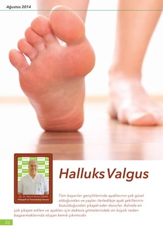 Tüm bayanlar gençliklerinde ayaklarının çok güzel
olduğundan ve yaşları ilerledikçe ayak şekillerinin
bozulduğundan şikayet eder dururlar. Aslında en
çok şikayet edilen ve ayakları için doktora gitmelerindeki en büyük neden
başparmaklarında oluşan kemik çıkıntısıdır.
HalluksValgus
Op. Dr. Namık Kemal ÖZKAN
Ortopedi ve Travmatoloji Uzmanı
23
Ağustos 2014
 