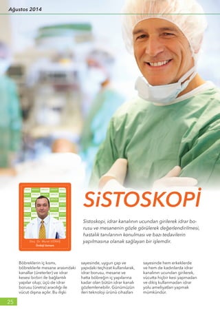Böbreklerin iç kısmı,
böbreklerle mesane arasındaki
kanallar (üreterler) ve idrar
kesesi birbiri ile bağlantılı
yapılar olup, üçü de idrar
borusu (üretra) aracılığı ile
vücut dışına açılır. Bu ilişki
sayesinde, uygun çap ve
yapıdaki teçhizat kullanılarak,
idrar borusu, mesane ve
hatta böbreğin iç yapılarına
kadar olan bütün idrar kanalı
gözlemlenebilir. Günümüzün
ileri teknoloji ürünü cihazları
sayesinde hem erkeklerde
ve hem de kadınlarda idrar
kanalının ucundan girilerek,
vücutta hiçbir kesi yapmadan
ve dikiş kullanmadan idrar
yolu ameliyatları yapmak
mümkündür.
Sistoskopi, idrar kanalının ucundan girilerek idrar bo-
rusu ve mesanenin gözle görülerek değerlendirilmesi,
hastalık tanılarının konulması ve bazı tedavilerin
yapılmasına olanak sağlayan bir işlemdir.
SiSTOSKOPİ
Doç. Dr. Murat UĞRAŞ
Üroloji Uzmanı
25
Ağustos 2014
 