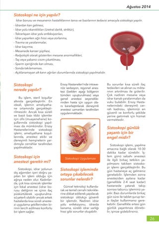 Sistoskopi
nerede yapılır?
Bu işlem, steril koşullar
altında gerçekleştirilir. En
ideali, işlemin ameliyatha-
ne ortamında gerçekleşti-
rilmesidir. Ancak kısa süreli
ve basit bazı tıbbi işlemler
için ofis (muayenehane) ko-
şullarında sistoskopi yapıl-
ması da mümkündür. Ersoy
Hastanelerinde sistoskopi
işlemi, ameliyathane koşul-
larında, anestezi ekibi ve
deneyimli hemşirelerin yar-
dımıyla cerrahlar tarafından
yapılmaktadır.
Sistoskopi için
anestezi gerekir mi?
Sistoskopi, idrar yolunun
dış ağzından içeri doğru ya-
pılan bir işlem olduğu için
ağrıya neden olur. Kadınlar-
da, çok kısa sürecek işlemler
için lokal anestezi (idrar bo-
rusu deliğinin ve içinin ilaç
püskürtülerek uyuşturulma-
sı) yeterli olabilir ancak erkek
hastalarda kısa süreli aneste-
zi uygulama şekillerinden bi-
rinin tercih edilmesi konforlu
bir işlem sağlar.
Ersoy Hastaneleri’nde intrave-
nöz sedasyon, rejyonel anes-
tezi (belden aşağı bölgenin
tümden uyuşturulması) veya
genel anestezi seçenekle-
rinden hasta için uygun ola-
nı kararlaştırılarak deneyimli
anestezi uzmanları tarafından
uygulanmaktadır.
Sistoskopi işleminde
ortaya çıkabilecek
sorunlar nelerdir?
Güncel teknoloji kullanıla-
rak ve temel cerrahi teknikle-
rine dikkat edilerek yapılacak
sistoskopi oldukça güvenli
bir işlemdir. Nadiren idrar
yolu enfeksiyonu, idrarda
kanama, sürekli idrar varlığı
hissi gibi sorunlar oluşabilir.
Bu sorunlar kısa süreli ilaç
tedavileri ve alınan su mikta-
rının artırılması ile giderilir.
Çok nadiren mesane veya
idrar kanalı yaralanmaları da
vuku bulabilir. Ersoy Hasta-
nelerindeki deneyimli cer-
rah kadrosu, işleminizi en
güvenli ve konforlu şekilde
yerine getirmek için hizmet
vermektedir.
Sistoskopi günlük
yaşantı için bir
engel midir?
Sistoskopi işlemi, yapılma
amacına bağlı olarak 10-30
dakika kadar sürebilir. İş-
lem günü sabahı anestezi
ile ilgili birkaç tetkikin ya-
pılmasını takiben sistosko-
pi işlemi gerçekleştirilir. Bu
gün hastaneye aç gelmeniz
gerekebilir. İşlemden sonra
anesteziden ayılana kadar
(genellikle 2-4 saat kadar)
hastanede yatarak takip
sonrası taburcu işleminiz ya-
pılır. Bazı durumlarda birkaç
gün süre ile tablet-şurup tar-
zı ilaçlar kullanmanız gere-
kebilir. Genellikle ertesi gün
günlük yaşantınıza dönebi-
lir, işinize gidebilirsiniz.
Sistoskopi ne için yapılır?
- İdrardan kan gelmesi,
- İdrar yolu tıkanıklıkları (üretral darlık, striktür),
- Tekrarlayan idrar yolu enfeksiyonları,
- İdrar yaparken ağrı hissi veya zorlanma,
- Travma ve yaralanmalar,
- İdrar kaçırma,
- Mesanede kanser şüphesi,
- Radyolojik olarak gösterilen mesane anormallikleri,
- Taş veya yabancı cisim çıkartılması,
- Sperm içeriğinde kan olması,
- Sonda takılamaması,
- Açıklanamayan alt karın ağrıları durumlarında sistoskopi yapılmalıdır.
İdrar borusu ve mesanenin hastalıklarının tanısı ve bazılarının tedavisi amacıyla sistoskopi yapılır.
26
Ağustos 2014
 