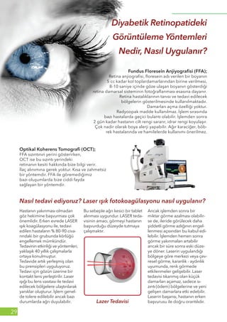 Ağustos 2014
29
Fundus Floresein Anjiyografisi (FFA);
Retina anjiografisi, floresein adı verilen bir boyanın
5 cc kadar kol toplardamarlarından birine verilmesi,
8-10 saniye içinde göze ulaşan boyanın gösterdiği
retina damarsal sisteminin fotoğraflanması esasına dayanır.
Retina hastalıklarının tanısı ve tedavi edilecek
bölgelerin gösterilmesinde kullanılmaktadır.
Damarları açma özelliği yoktur.
Radyoopak madde kullanılmaz. İşlem sırasında
bazı hastalarda geçici bulantı olabilir. İşlemden sonra
2 gün kadar hastanın cilt rengi sararır, idrar rengi koyulaşır.
Çok nadir olarak boya alerji yapabilir. Ağır karaciğer, böb-
rek hastalarında ve hamilelerde kullanımı önerilmez.
Optikal Koherens Tomografi (OCT);
FFA sızıntının yerini gösterirken,
OCT ise bu sızıntı yerindeki
retinanın kesiti hakkında bize bilgi verir.
İlaç alınımına gerek yoktur. Kısa ve zahmetsiz
bir yöntemdir. FFA ile göremediğimiz
bazı oluşumlarda bize ciddi fayda
sağlayan bir yöntemdir.
Hastanın yakınması olmadan
göz hekimine başvurması çok
önemlidir. Erken evrede LASER
ışık koagülasyonu ile, tedavi
edilen hastaların % 80-90 civa-
rındaki bir grubunda körlüğü
engellemek mümkündür.
Tedavinin etkinliği ve yöntemleri,
yaklaşık 40 yıllık çalışmalarla
ortaya konulmuştur.
Tedavide artık yerleşmiş olan
bu prensipleri uyguluyoruz.
Tedavi için gözün üzerine bir
kontakt lens yerleştirilir. Laser
ışığı bu lens vasıtası ile tedavi
edilecek bölgelere ulaştırılarak
yanıklar oluşturur. İşlem genel-
de tolere edilebilir ancak bazı
durumlarda ağrı duyulabilir.
Bu sebeple ağrı kesici bir tablet
alınması uygundur. LASER teda-
visinin amacı, görmeyi hastanın
başvurduğu düzeyde tutmaya
çalışmaktır.
Ancak işlemden sonra bir
miktar görme azalması olabilir-
se de, ileride görülecek daha
şiddetli görme azlığının engel-
lenmesi açısından bu kabul edi-
lebilir. İşlemden hemen sonra
görme yakınmaları artabilir
ancak bir süre sonra eski düze-
ye döner. Laserin uygulandığı
bölgeye göre merkezi veya çev-
resel görme, karanlık - aydınlık
uyumunda, renk görmede
etkilenmeler gelişebilir. Laser
tedavisi tıkanmış olan küçük
damarları açamaz, sadece sı-
zıntı(ödem) bölgelerine ve yeni
gelişen damarlara etki edebilir.
Laserin başarısı, hastanın erken
başvurusu ile doğru orantılıdır.
Diyabetik Retinopatideki
Görüntüleme Yöntemleri
Nedir, Nasıl Uygulanır?
Nasıl tedavi ediyoruz? Laser ışık fotokoagülasyonu nasıl uygulanır?
 