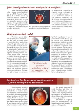 Ağustos 2014
30
fizyolojik veya başka bir sıvı ile
göz içi doldurulur. Bu tedavi için-
de bir süre olup, başarısı yine
zamanlamaya bağlıdır. Ameliya-
tın anatomik başarısı, belirlenen
bu hedeflere ulaşmaktır, fonk-
siyonel başarıya, yani erişilecek
görme düzeyine gelince bir sinir
dokusuolanveyenilenmeyenre-
tinada elde edilebilecek görme
düzeyi ancak ameliyattan sonra
belirlenebilir. Ameliyat sırasın-
da gözün içine hava, gaz, silikon
gibi tampon maddeler verilmesi
gerekebilir. Bu maddeler içinde
silikonun tekrar geri alınması söz
konusudur. Diğerleri kendilikle-
rinden emilir. Ameliyatın en sık
görülen yan etkisi katarakt geli-
şimini hızlandırmasıdır. Yeniden
kanama da gelişebilir.
	 Vitrektomi ya da diğer
ismi ile pars plana vitrektomi 1
mm’den daha ince çaplı kesici
ve emici bir aletin gözün içine
sokularak, göz arkasındaki jelin
çıkartıldığı bir ameliyat şeklidir.
Bu teknik ile birçok göz hastalı-
ğı tedavi edilir. Tedavi için geç
kalmış ve bazen laser tedavisine
rağmen ilerleme gösteren has-
talarda, gözün içine 1 mm’den
ince özel aletlerle girilerek uy-
gulanan bir cerrahidir. Çoğun-
lukla proliferatif safhanın komp-
likasyonları sebebi ile uygulanır.
Göz içi sıvısı (vitreus) içindeki ka-
namaların ve çekinti yapan bant-
ların temizlenmesi ve retinanın
tekrar eski anatomik yapısına
kavuşması hedeflenir. Temizle-
nen göz içi sıvısı yerine serum
Şeker hastalığında vitrektomi ameliyatı ile ne amaçlanır?
Vitrektomi ameliyatı nedir?
Göz İçerisine İlaç Enjeksiyonu Uygulamalarının
Diyabetik Retinopatideki Yeri Nedir?
	 Şeker hastalığında kan
şekeri düzeyi kontrol edilmez
ise genellikle hastalık başla-
dıktan 5 yıl kadar sonra ağ
tabakası (retina) kanamaları,
ağtabakası içine yağ ve sıvı
sızması ve bu tabakanın kalın-
laşması, ilerleyen dönemlerde
kanamanın göz içine yayılması
ve ağtabaka ayrılmaları ve yır-
tılmaları gelişebilir.
Bu sorunların giderilmesinde
vitrektomi teknikleri kullanılır.
Bu ameliyat ile kanamalar te-
mizlenir, retina ayrılmaları ta-
mir edilir, ağ-tabakadaki yağ
ve sıvı birikiminin azaltılması
için ağtabaka üzerindeki zar-
lar çıkartılır. Unutulmaması ge-
reken nokta, şeker hastalarının
bu döneme gelmemesi için
kan şekerlerini düzenli olarak
normal sınırlarda tutmalarının
gerektiğidir.
	 Usulüne uygun ve doğru
zamanlanmış yukarıda bahsedi-
len tedaviler ve hastanın dahili
problemlerinin kontrole alınması
ile diyabetik retinopati sebebi ile
gelişen körlük oranları %5’e düş-
müştür. Ancak en keskin gören
nokta olan makula bölgesindeki
sıvı birikimi (ödem) ve eksudalar-
da görmeyi daha iyi korumak için
çalışmalara devam edilmektedir.	
	
	 Bu amaçla, tartışmalı ol-
makla beraber, göz içine dı-
şarıdan kortikosteroid veya
AntiVEGF ilaç enjeksiyonları de-
nenmektedir. Bu tedavilerin bir
süresi olduğundan enjeksiyonla-
rın tekrarı gerekebilir.
	 Yan etkileri en sık göz içi
basıncının yükselebilmesi (her
hastada yükselmez), katarakt ve
nadiren enfeksiyondur.
 