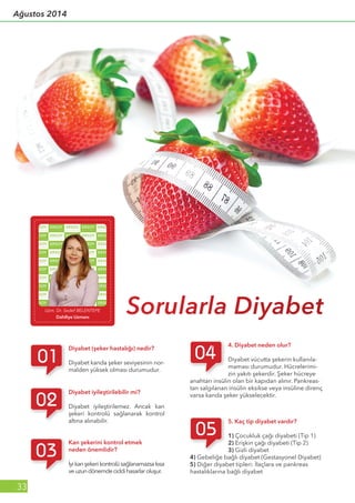 Uzm. Dr. Sedef BELENTEPE
Dahiliye Uzmanı
Sorularla Diyabet
Diyabet (şeker hastalığı) nedir?
Diyabet kanda şeker seviyesinin nor-
malden yüksek olması durumudur.
Kan şekerini kontrol etmek
neden önemlidir?
İyikanşekerikontrolüsağlanamazsakısa
veuzundönemdeciddihasarlaroluşur.
4. Diyabet neden olur?
Diyabet vücutta şekerin kullanıla-
maması durumudur. Hücrelerimi-
zin yakıtı şekerdir. Şeker hücreye
anahtarı insülin olan bir kapıdan alınır. Pankreas-
tan salgılanan insülin eksikse veya insüline direnç
varsa kanda şeker yükselecektir.
5. Kaç tip diyabet vardır?
1) Çocukluk çağı diyabeti (Tip 1)
2) Erişkin çağı diyabeti (Tip 2)
3) Gizli diyabet
4) Gebeliğe bağlı diyabet (Gestasyonel Diyabet)
5) Diğer diyabet tipleri: İlaçlara ve pankreas
hastalıklarına bağlı diyabet
Diyabet iyileştirilebilir mi?
Diyabet iyileştirilemez. Ancak kan
şekeri kontrolü sağlanarak kontrol
altına alınabilir.
33
Ağustos 2014
 