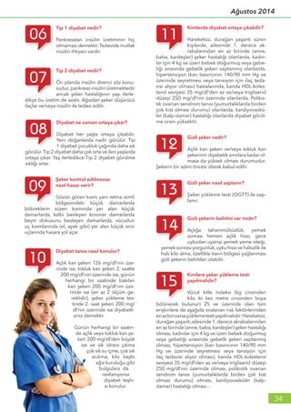 34
Ağustos 2014
Kimlere şeker yükleme testi
yapılmalıdır?
Vücut kitle indeksi (kg cinsinden
kilo iki kez metre cinsinden boya
bölünerek bulunur) 25 ve üzerinde olan tüm
erişkinlere de aşağıda sıralanan risk faktörlerinden
enazbirivarsayüklemetestiyapılmalıdır:Hareketsiz,
durağan yaşantı,ailesinde 1. derece akrabalarından
en az birinde (anne, baba, kardeşler) şeker hastalığı
olması, kadınlar için 4 kg ve üzeri bebek doğurmuş
veya gebeliği sırasında gebelik şekeri saptanmış
olması, hipertansiyon (kan basıncının 140/90 mm
Hg ve üzerinde seyretmesi veya tansiyon için
ilaç tedavisi alıyor olması), kanda HDL-kolesterol
seviyesi 35 mg/dl’den az ve/veya trigliserid düzeyi
250 mg/dl’nin üzerinde olması, polikistik ovarian
sendrom tanısı (yumurtalıklarda birden çok kist
olması durumu) olması, kardiyovasküler (kalp-
damar) hastalığı olması…
Gizli şekerin belirtisi var mıdır?
Açlığa tahammülsüzlük, yemek
sonrası hemen açlık hissi, gece
uykudan uyanıp yemek yeme isteği,
yemek sonrası yorgunluk,uyku hissi ve halsizlik ile
hızlı kilo alma, özellikle karın bölgesi yağlanması
gizli şekerin belirtileri olabilir.
Gizli şeker nasıl saptanır?
Şeker yükleme testi (OGTT) ile sap-
tanır.
Gizli şeker nedir?
Açlık kan şekeri ve/veya tokluk kan
şekerinin diyabetik sınırlara kadar ol-
masa da yüksek olması durumudur.
Şekerin bir adım öncesi olarak kabul edilir.
Kimlerde diyabet ortaya çıkabilir?
Hareketsiz, durağan yaşantı süren
kişilerde, ailesinde 1. derece ak-
rabalarından en az birinde (anne,
baba, kardeşler) şeker hastalığı olanlarda, kadın-
lar için 4 kg ve üzeri bebek doğurmuş veya gebe-
liği sırasında gebelik şekeri saptanmış olanlarda,
hipertansiyon (kan basıncının 140/90 mm Hg ve
üzerinde seyretmesi veya tansiyon için ilaç teda-
visi alıyor olması) hastalarında, kanda HDL-koles-
terol seviyesi 35 mg/dl’den az ve/veya trigliserid
düzeyi 250 mg/dl’nin üzerinde olanlarda, Polikis-
tik ovarian sendrom tanısı (yumurtalıklarda birden
çok kist olması durumu) olanlarda, kardiyovaskü-
ler (kalp-damar) hastalığı olanlarda diyabet görül-
me oranı yüksektir.
Diyabet tanısı nasıl konulur?
Açlık kan şekeri 126 mg/dl’nin üze-
rinde ise, tokluk kan şekeri 2. saatte
200 mg/dl’nin üzerinde ise, günün
herhangi bir saatinde bakılan
kan şekeri 200 mg/dl’nin üze-
rinde ise (en az 2 ölçüm ge-
reklidir), şeker yükleme tes-
tinde 2. saat şekeri 200 mg/
dl’nin üzerinde ise diyabetli-
siniz demektir.
Günün herhangi bir saatin-
de açlık veya tokluk kan şe-
keri 200 mg/dl’den büyük
ise ve sık idrara çıkma
çok sık su içme, çok sık
acıkma, kilo kaybı
ağız kuruluğu gibi
bulgulara da
rastlanıyorsa
diyabet teşhi-
si konulur.
Şeker kontrol edilmezse
nasıl hasar verir?
Gözün gören kısmı yani retina isimli
bölgesindeki küçük damarlarda
böbreklerin süzen kısmında yer alan küçük
damarlarda, kalbi besleyen koroner damarlarda
beyin dokusunu besleyen damarlarda, vücudun
uç kısımlarında (el, ayak gibi) yer alan küçük sinir
uçlarında hasara yol açar.
Diyabet ne zaman ortaya çıkar?
Diyabet her yaşta ortaya çıkabilir.
Yeni doğanlarda nadir görülür. Tip
1 diyabet çocukluk çağında daha sık
görülür.Tip 2 diyabet daha çok orta ve ileri yaşlarda
ortaya çıkar. Yaş ilerledikce Tip 2 diyabet görülme
sıklığı artar.
Tip 2 diyabet nedir?
Ön planda insülin direnci söz konu-
sudur, pankreas insülin üretmektedir
ancak şeker hastalığının yaşı ilerle-
dikçe bu üretim de azalır. Ağızdan şeker düşürücü
ilaçlar ve/veya insülin ile tedavi edilir.
Tip 1 diyabet nedir?
Pankreastan insülin üretiminin hiç
olmaması demektir.Tedavide mutlak
insülin ihtiyacı vardır.
 