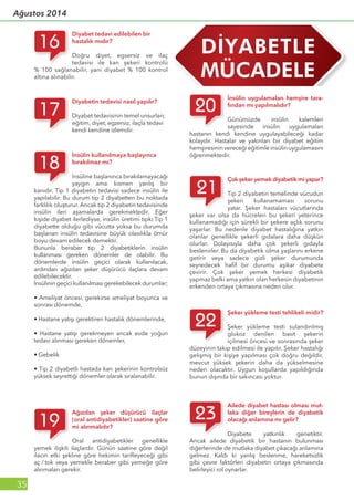 Diyabet tedavi edilebilen bir
hastalık mıdır?
Doğru diyet, egsersiz ve ilaç
tedavisi ile kan şekeri kontrolü
% 100 sağlanabilir, yani diyabet % 100 kontrol
altına alınabilir.
Ailede diyabet hastası olması mut-
laka diğer bireylerin de diyabetik
olacağı anlamına mı gelir?
Diyabete yatkınlık genetiktir.
Ancak ailede diyabetik bir hastanın bulunması
diğerlerinde de mutlaka diyabet çıkacağı anlamına
gelmez. Kaldı ki yanlış beslenme, hareketsizlik
gibi çevre faktörleri diyabetin ortaya çıkmasında
belirleyici rol oynarlar.
Şeker yükleme testi tehlikeli midir?
Şeker yükleme testi sulandırılmış
glukoz denilen basit şekerin
içilmesi öncesi ve sonrasında şeker
düzeyinin takip edilmesi ile yapılır. Şeker hastalığı
gelişmiş bir kişiye yapılması çok doğru değildir,
mevcut yüksek şekerin daha da yükselmesine
neden olacaktır. Uygun koşullarda yapıldığında
bunun dışında bir sakıncası yoktur.
Çok şeker yemek diyabetik mi yapar?
Tip 2 diyabetin temelinde vücudun
şekeri kullanamaması sorunu
yatar. Şeker hastaları vücutlarında
şeker var olsa da hücreleri bu şekeri yeterince
kullanamadığı için sürekli bir şekere açlık sorunu
yaşarlar. Bu nedenle diyabet hastalığına yatkın
olanlar genellikle şekerli gıdalara daha düşkün
olurlar. Dolayısıyla daha çok şekerli gıdayla
beslenirler. Bu da diyabetik olma yaşlarını erkene
getirir veya sadece gizli şeker durumunda
seyredecek hafif bir durumu aşikar diyabete
çevirir. Çok şeker yemek herkesi diyabetik
yapmaz belki ama yatkın olan herkesin diyabetinin
erkenden ortaya çıkmasına neden olur.
İnsülin uygulamaları hemşire tara-
fından mı yapılmalıdır?
Günümüzde insülin kalemleri
sayesinde insülin uygulamaları
hastanın kendi kendine uygulayabileceği kadar
kolaydır. Hastalar ve yakınları bir diyabet eğitim
hemşiresininvereceğieğitimleinsülinuygulamasını
öğrenmektedir.
Ağızdan şeker düşürücü ilaçlar
(oral antidiyabetikler) saatine göre
mi alınmalıdır?
Oral antidiyabetikler genellikle
yemek ilişkili ilaçlardır. Günün saatine göre değil
ilacın etki şekline göre hekimin tarifleyeceği gibi
aç / tok veya yemekle beraber gibi yemeğe göre
alınmaları gerekir.
İnsülin kullanılmaya başlayınca
bırakılmaz mı?
İnsüline başlanınca bırakılamayacağı
yaygın ama kısmen yanlış bir
kanıdır. Tip 1 diyabetin tedavisi sadece insülin ile
yapılabilir. Bu durum tip 2 diyabetten bu noktada
farklılık oluşturur. Ancak tip 2 diyabetin tedavisinde
insülin ileri aşamalarda gerekmektedir. Eğer
kişide diyabet ilerlediyse, insülin üretimi tıpkı Tip 1
diyabette olduğu gibi vücutta yoksa bu durumda
başlanan insülin tedavisine büyük olasılıkla ömür
boyu devam edilecek demektir.
Bununla beraber tip 2 diyabetiklerin insülin
kullanması gereken dönemler de olabilir. Bu
dönemlerde insülin geçici olarak kullanılacak,
ardından ağızdan şeker düşürücü ilaçlara devam
edilebilecektir.
İnsülinin geçici kullanılması gerekebilecek durumlar;
• Ameliyat öncesi, gerekirse ameliyat boyunca ve
sonrası dönemde,
• Hastane yatışı gerektiren hastalık dönemlerinde,
• Hastane yatışı gerekmeyen ancak evde yoğun
tedavi alınması gereken dönemler,
• Gebelik
• Tip 2 diyabetli hastada kan şekerinin kontrolsüz
yüksek seyrettiği dönemler olarak sıralanabilir.
Diyabetin tedavisi nasıl yapılır?
Diyabet tedavisinin temel unsurları;
eğitim, diyet, egzersiz, ilaçla tedavi
kendi kendine izlemdir.
DİYABETLE
MÜCADELE
35
Ağustos 2014
 