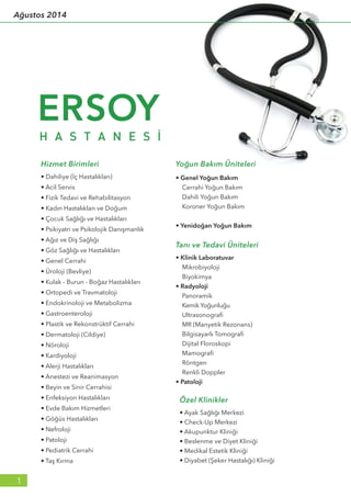 • Dahiliye (İç Hastalıkları)
• Acil Servis
• Fizik Tedavi ve Rehabilitasyon
• Kadın Hastalıkları ve Doğum
• Çocuk Sağlığı ve Hastalıkları
• Psikiyatri ve Psikolojik Danışmanlık
• Ağız ve Diş Sağlığı
• Göz Sağlığı ve Hastalıkları
• Genel Cerrahi
• Üroloji (Bevliye)
• Kulak - Burun - Boğaz Hastalıkları
• Ortopedi ve Travmatoloji
• Endokrinoloji ve Metabolizma
• Gastroenteroloji
• Plastik ve Rekonstrüktif Cerrahi
• Dermatoloji (Cildiye)
• Nöroloji
• Kardiyoloji
• Alerji Hastalıkları
• Anestezi ve Reanimasyon
• Beyin ve Sinir Cerrahisi
• Enfeksiyon Hastalıkları
• Evde Bakım Hizmetleri
• Göğüs Hastalıkları
• Nefroloji
• Patoloji
• Pediatrik Cerrahi
• Taş Kırma
• Genel Yoğun Bakım
Cerrahi Yoğun Bakım
Dahili Yoğun Bakım
Koroner Yoğun Bakım
• Yenidoğan Yoğun Bakım
Yoğun Bakım Üniteleri
Özel Klinikler
• Ayak Sağlığı Merkezi
• Check-Up Merkezi
• Akupunktur Kliniği
• Beslenme ve Diyet Kliniği
• Medikal Estetik Kliniği
• Diyabet (Şeker Hastalığı) Kliniği
Tanı ve Tedavi Üniteleri
• Klinik Laboratuvar
Mikrobiyoloji
Biyokimya
• Radyoloji
Panoramik
Kemik Yoğunluğu
Ultrasonografi
MR (Manyetik Rezonans)
Bilgisayarlı Tomografi
Dijital Floroskopi
Mamografi
Röntgen
Renkli Doppler
• Patoloji
Hizmet Birimleri
1
Ağustos 2014
 