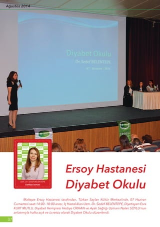 37
	 Maltepe Ersoy Hastanesi tarafından, Türkan Saylan Kültür Merkezi’nde, 07 Haziran
Cumartesi saat:14:00 -18:00 arası; İç Hastalıkları Uzm. Dr. Sedef BELENTEPE, Diyetisyen Esra
KURT MUTLU, Diyabet Hemşiresi Hediye ORHAN ve Ayak Sağlığı Uzmanı Nalan SOYLU'nun
anlatımıyla halka açık ve ücretsiz olarak Diyabet Okulu düzenlendi.
Ersoy Hastanesi
Diyabet OkuluUzm. Dr. Sedef BELENTEPE
Dahiliye Uzmanı
Ağustos 2014
 