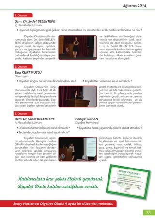 38
Ağustos 2014
Katılımcılara kan şekeri ölçümü yapılarak,
Diyabet Okulu katılım sertifikası verildi.
Uzm. Dr. Sedef BELENTEPE
İç Hastalıkları Uzmanı
• Diyabet, hipoglisemi, gizli şeker; nedir, önlenebilir mi, nasıl tedavi edilir, tedavi edilmezse ne olur?
1. Oturum
	 Diyabet Okulu’nun ilk otu-
rumunda Uzm. Dr. Sedef BELEN-
TEPE diyabetin salgın düzeyinde
yaygın, sinsi, ilerleyici, yıpratıcı,
yorucu ve geçmeyen bir hastalık
olduğunu; diyabetin türlerinden
bahsederek hastalığın ortaya çıkı-
şında, hastalık seyrinde benzerlik
ve farklılıkların olabileceğini dola-
yısıyla her diyabetlinin özel, teda-
vilerinin de özel olduğunu belirtti.
Uzm. Dr. Sedef BELENTEPE oturu-
mun sonunda katılımcılardan gelen
soruları aldı, katılımcılara öneriler-
de bulunup, dikkat etmeleri gere-
ken hususların altını çizdi.
Esra KURT MUTLU
Diyetisyen
• Diyabet doğru beslenme ile önlenebilir mi? • Diyabette beslenme nasıl olmalıdır?
2. Oturum
	 Diyabet Okulu’nun ikinci
oturumunda Dyt. Esra MUTLU di-
yabet hastalarına nasıl beslenme-
leri gerektiği ile ilgili bilgilendirme
yaparak önerilerde bulundu. Sağ-
lıklı beslenmek için vücudun ihti-
yacı olan ögeleri içeren besinlerin
yeterli miktarda ve öğün içinde den-
geli bir şekilde tüketilmesi gerekti-
ğini belirtti. Bu plan içinde yenilen
besinlerin çeşidi, miktarı ve zamanı
konusunda biliçli olunması ve bu
bilince uygun davranılması gerekti-
ğinin üzerinde durdu.
Ersoy Hastanesi Diyabet Okulu 4 ayda bir düzenlenmektedir.
	 Diyabet Okulu’nun üçün-
cü oturumunda Hemşire Hediye
ORHAN diyabetli kişilerin sağlığını
korumaları için ilaçlarını doktor-
ların önerdiği şekilde almalarını,
hastaların hergün kan şekerini öl-
çüp kan basıncı ve kan yağlarını
kontrol altında tutup takip etmeleri
gerektiğini belirtti. Dişlerin düzenli
fırçalanması ve ayak bakımına dik-
kati çekerek; nasır, çatlak, iltihap,
yara, şişme, kızarıklık ve tırnak bat-
ması olup olmadığını kontrol etme-
leri gerektiğini vurgulayarak hasta-
ları sigara içmemeleri konusunda
uyardı.
Uzm. Dr. Sedef BELENTEPE
İç Hastalıkları Uzmanı
• Diyabetik hastanın bakımı nasıl olmalıdır?
• Tedavide uygulamalar nasıl yapılmalıdır?
3. Oturum
• Diyabetik hasta, yaşamında nelere dikkat etmelidir?
Hediye ORHAN	
Diyabet Hemşiresi
 