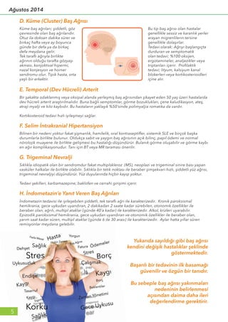 D. Küme (Cluster) Baş Ağrısı
Küme baş ağrıları; şiddetli, göz
çevresinde olan baş ağrılarıdır.
Otuz ila doksan dakika sürer ve
birkaç hafta veya ay boyunca
günde bir defa ya da birkaç
defa meydana gelir.
Tek taraflı ağrıyla birlikte
ağrının olduğu tarafta gözyaşı
akması, konjoktival hipermi,
nazal konjesyon ve horner
sendromu olur. Tipik hasta, orta
yaşlı bir erkektir.
Bu tip baş ağrısı olan hastalar
genellikle sessiz ve karanlık yerler
arayan migrenlilerin tersine
genellikle dolaşırlar.
Tedavi olarak: Ağrıyı başlangıçta
durduran ve semptomatik
olan tedavi; %100 oksijen,
ergotamineler, analjezikler veya
triptanları içerir. Profilaktik
tedavi; lityum, kalsiyum kanal
blokerleri veya kortikosterioidleri
içine alır.
E. Temporal (Dev Hücreli) Arterit
Bir şakakta odaklanmış veya oksipal alanda yerleşmiş baş ağrısından şikayet eden 50 yaş üzeri hastalarda
dev hücreli arterit araştırılmalıdır. Buna bağlı semptomlar, görme bozuklukları, çene kaludikasyon, ateş,
atraji myalji ve kilo kaybıdır. Bu hastaların yaklaşık %50’sinde polimyaljia romatika da vardır.
Kortikosteroid tedavi hızlı iyileşmeyi sağlar.
Sıklıkla idiopatik olan bir sendromdur fakat multiplskleroz (MS), neoplazi ve trigeminal sinire bası yapan
vasküler halkalar ile birlikte olabilir. Sıklıkla bir tetik noktası ile beraber şimşekvari-hızlı, şiddetli yüz ağrısı,
trigeminal nevraljiyi düşündürür. Yüz duyularında hiçbir kayıp yoktur.
Tedavi şekilleri, karbamazepine, baklofen ve cerrahi girişimi içerir.
G. Trigeminal Nevralji
Yukarıda sayıldığı gibi baş ağrısı
kendini değişik hastalıklar şeklinde
göstermektedir.
Başarılı bir tedavinin ilk basamağı
güvenilir ve özgün bir tanıdır.
Bu sebeple baş ağrısı yakınmaları
nedeninin belirlenmesi
açısından daima daha ileri
değerlendirme gerektirir.
Bilinen bir nedeni yoktur fakat şişmanlık, hamilelik, oral kontraseptifler, sistemik SLE ve birçok başka
durumlarla birlikte bulunur. Oldukça sabit ve yaygın baş ağrısının açık bilinç, papil ödemi ve normal
nörolojik muayene ile birlikte gelişmesi bu hastalığı düşündürür. Bulanık görme oluşabilir ve görme kaybı
en ağır komplikasyonudur. Tanı için BT veya MR taraması önerilir.
F. Selim İntrakranial Hipertansiyon
İndometazin tedavisi ile iyileşebilen şiddetli, tek taraflı ağrı ile karakterizedir. Kronik paroksismal
hemikrania, gece uykudan uyandıran, 2 dakikadan 2 saate kadar sürebilen, otonomik özellikler ile
beraber olan, ağrılı, multipl ataklar (günde 40’a kadar) ile karakterizedir. Alkol, krizleri uyarabilir.
Epizodik paroksismal hemikrania, gece uykudan uyandıran ve otonomik özellikler ile beraber olan,
yarım saat kadar süren, multipl ataklar (günde 6 ile 30 arası) ile karakterizedir. Aylar hatta yıllar süren
remisyonlar meydana gelebilir.
H. İndometazin’e Yanıt Veren Baş Ağrıları
5
Ağustos 2014
 