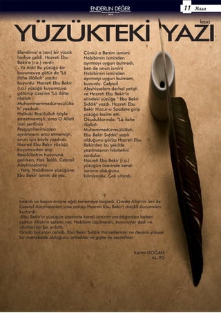 Kıssa
YÜZÜKTEKİ YAZI
kıssa
Çünkü o Benim ismimi
Habibimin isminden
ayırmayı uygun bulmadı,
ben de onun ismini
Habibimin isminden
ayırmayı uygun bulmam,
buyurdu. Cebrail
Aleyhisselam derhal yetişti
ve Hazreti Ebu Bekir'in
elindeki yüzüğe " Ebu Bekir
Sıddık" yazdı. Hazreti Ebu
Bekir Huzur-u Saadete girip
yüzüğü teslim etti.
Okuduklarında: "Lâ ilahe
illallah
Muhammedürresûlüllah,
Ebu Bekir Sıddık" yazılı
olduğunu görüp Hazreti Ebu
Bekir'den bu şekilde
yazılmasının hikmetini
sordular.
Hazreti Ebu Bekir (r.a.)
yüzüğün üzerinde kendi
isminin olduğunu
bilmiyordu. Çok utandı,
Efendimiz' e (sav) bir yüzük
hediye geldi. Hazreti Ebu
Bekir'e (r.a.) verdi:
- Ya Atik! Bu yüzüğü bir
kuyumcuya götür de "Lâ
ilâhe illâllah" yazdır
buyurdu. Hazreti Ebu Bekir
(r.a.) yüzüğü kuyumcuya
götürüp üzerine "Lâ ilâhe
illallah
Muhammemmedürresûlülla
h" yazdırdı.
Halbuki Rasûlullah böyle
emretmemişti; ama O Allah
ismi şerifinin
Peygamberimizden
ayrılmasını arzu etmemişti,
onun için böyle yazdırdı.
Hazreti Ebu Bekir yüzüğü
kuyumcudan alıp
Resûlüllah'ın huzuruna
gelirken, Hak Teâlâ, Cebrail
Aleyhisselam'a :
- Yetiş, Habibimin yüzüğüne
Ebu Bekir' ismini de yaz.
kızardı ve başını önüne eğdi,terlemeye başladı. Orada Allah'ın izni ile
Cebrail Aleyhisselâm yine yetişip Hazreti Ebu Bekir'i müşkil durumdan
kurtardı:
-Ebu Bekir'in yüzüğün üzerinde kendi isminin yazıldığından haberi
yoktur. Allah'ın selâmı var, Habîbim üzülmesin, buyuruyor dedi ve
olanları bir bir anlattı.
Orada bulunan ashab, Ebu Bekir Sıddık Hazretlerinin ne derece yüksek
bir mertebede olduğunu anladılar ve gıpta ile seyrettiler.
Kerim DOĞAN
AL-9D
Kasım-Aralık-Ocak
2015
11
 