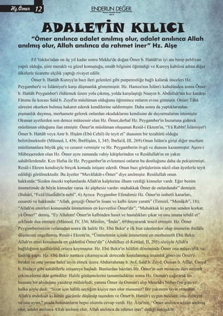 Hz.Ömer
“Ömer anılınca adalet anılmış olur, adalet anılınca Allah
anılmış olur, Allah anılınca da rahmet iner” Hz. Aişe
Fil Vakâsı'ndan on üç yıl kadar sonra Mekke'de doğan Ömer b. Hattâb'ın iyi ata binip pehlivan
yapılı olduğu, şiire meraklı ve güzel konuştuğu, ensâb bilgisini öğrendiği ve Kureyş kabilesi adına diğer
ülkelerle ticarette elçilik yaptığı rivayet edilir.
Ömer b. Hattâb Kureyş'in bazı ileri gelenleri gibi putperestliğe bağlı kalarak önceleri Hz.
Peygamber'e ve İslâmiyet'e karşı düşmanlık göstermiştir. Hz. Hamza'nın İslâm'ı kabulünden sonra Ömer
b. Hattâb Peygamber'i öldürmek üzere yola çıkmış, yolda karşılaştığı Nuaym b. Abdullah'tan kız kardeşi
Fâtıma ile kocası Saîd b. Zeyd'in müslüman olduğunu öğrenince onların evine gitmiştir. Onları Tâhâ
sûresini okurken bulmuş hakaret ederek kendilerine saldırmıştır. Daha sonra da yaptıklarından
pişmanlık duymuş, merhamete gelerek onlardan okuduklarını kendisine de duyurmalarını istemiştir.
Okunan ayetlerden son derece müteessir olan Hz. Ömer,derhal Hz. Peygamber'in huzuruna giderek
müslüman olduğunu ilan etmiştir. Ömer'in müslüman oluşunun Resûl-i Ekrem'in, “Yâ Rabbi! İslâmiyet'i
Ömer b. Hattâb veya Amr b. Hişâm (Ebû Cehil) ile teyit et” duasının bir tezahürü olduğu
belirtilmektedir (Müsned, I, 456; İbnHişâm, I, 345; İbnSa'd, III, 269).Onun İslâm'a girişi diğer mazlum
müslümanlara büyük güç ve cesaret vermiştir ve Hz. Peygamberin övgü ve duasını kazanmıştır. Aşere-i
Mübeşşereden olan Hz. Ömer aynı zamanda vahiy kâtiplerinden ve Resûlullah'ın en yakın
sahâbîlerdendir. Kızı Hafsa ile Hz. Peygamber'in evlenmesi onların bu dostluğunu daha da pekiştirmişti.
Resûl-i Ekrem kendisiyle birçok konuda istişare ederdi. Onun bazı görüşlerinin nâzil olan âyetlerle teyit
edildiği görülmektedir. Bu âyetler “Muvâfakāt-ı Ömer” diye anılmıştır. Resûlullah onun
hakkında:“Sizden önceki toplumlarda Allah'ın kalplerine ilham verdiği kimseler vardı. Eğer benim
ümmetimde de böyle kimseler varsa -ki şüphesiz vardır- muhakkak Ömer de onlardandır” demiştir.
(Buhârî, “Feżâ'ilüaśĥâbi'n-nebî”, 6) Ayrıca Peygamber Efendimiz Hz. Ömer'in isabetli kararları,
cesareti ve hakkında: “Allah, gerçeği Ömer'in lisanı ve kalbi üzere yarattı” (Tirmizî, “Menâķıb”, 18);
“Allah'ın emirleri konusunda ümmetimin en kuvvetlisi Ömer'dir”; “Muhakkak ki şeytan senden korkar,
yâ Ömer!” demiş, “Ey Allahım! Ömer'in kalbinden haset ve hastalıkları çıkar ve onu imana tebdil et”
şeklinde dua etmiştir (Müsned, IV, 336; Müslim, “Îmân”, 69)buyurarak tescil etmiştir. Hz. Ömer
Peygamberimizin vefatından sonra ilk halife Hz. Ebû Bekir' e ilk biat edenlerden olup ümmetin ihtilâfa
düşmesini engellemiş, Resûl-i Ekrem'in, “Ümmetimin içinde ümmetime en merhametli Ebû Bekir,
Allah'ın emri konusunda en şiddetlisi Ömer'dir” (Abdülhay el-Kettânî, II, 295).sözüyle Allah'a
bağlılığının tezâhürünü ortaya koymuştur. Hz. Ebû Bekir'in hilâfeti döneminde Ömer ona müşavirlik ve
kadılık yaptı. Hz. Ebû Bekir namaza çıkamayacak derecede hastalanınca imamlık görevini Ömer'e
bıraktı ve onu yerine halef tayin etmek üzere Abdurrahman b. Avf, Saîd b. Zeyd, Osman b. Affân, Üseyd
b. Hudayr gibi sahâbîlerle istişareye başladı. Bunlardan bazıları Hz. Ömer'in sert mizacını ileri sürerek
çekincelerini dile getirdiler. Halife görüşmelerini tamamladıktan sonra Hz. Osman'ı çağırarak bu
hususta bir ahidnâme yazdırıp mühürledi; yanına Ömer ile Osman'ı alıp Mescid-i Nebevî'ye gitti ve
halka şöyle dedi: “Sizin için halife seçtiğim kişiye razı olur musunuz? Bir yakınımı tayin etmedim.
Allah'a andolsun ki bütün gücümle düşünüp taşındım ve Ömer b. Hattâb'ı uygun buldum; onu dinleyin
ve ona uyun.” orada bulunanların hepsi olumlu cevap verdi. Hz. Âişe'nin, “Ömer anılınca adalet anılmış
olur, adalet anılınca Allah anılmış olur, Allah anılınca da rahmet iner” dediği nakledilir.
ADALETİN KILICI
Kasım-Aralık-Ocak
2015
 