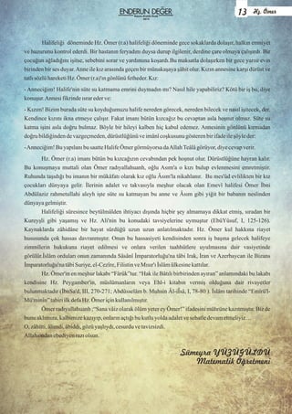 Halifeliği döneminde Hz. Ömer (r.a) halifeliği döneminde gece sokaklarda dolaşır, halkın emniyet
ve huzurunu kontrol ederdi. Bir hastanın feryadını duysa durup ilgilenir, derdine çare olmaya çalışırdı. Bir
çocuğun ağladığını işitse, sebebini sorar ve yardımına koşardı.Bu maksatla dolaşırken bir gece yarısı evin
birinden bir ses duyar.Anne ile kız arasında geçen bir münakaşaya şâhit olur. Kızın annesine karşı dürüst ve
tatlısözlühareketiHz.Ömer(r.a)'ıngönlünüfetheder.Kız:
- Anneciğim! Halife'nin süte su katmama emrini duymadın mı? Nasıl hile yapabiliriz? Kötü bir iş bu, diye
konuşur.Annesifikrindeısrarederve:
- Kızım! Bizim burada süte su koyduğumuzu halife nereden görecek, nereden bilecek ve nasıl işitecek, der.
Kendince kızını ikna etmeye çalışır. Fakat imanı bütün kızcağız bu cevaptan asla hoşnut olmaz. Süte su
katma işini asla doğru bulmaz. Böyle bir hileyi kalben hiç kabul edemez. Annesinin gönlünü kırmadan
doğru bildiğindendevazgeçmeden,dürüstlüğünüveimânîcoşkusunu gösterenbirifadeileşöyleder:
-Anneciğim!Buyapılanıbu saatteHalifeÖmergörmüyorsadaAllahTeâlâgörüyor,diyecevapverir.
Hz. Ömer (r.a) imanı bütün bu kızcağızın cevabından pek hoşnut olur. Dürüstlüğüne hayran kalır.
Bu konuşmaya muttali olan Ömer radıyallahuanh, oğlu Asım'a o kızı bulup evlenmesini emretmiştir.
Ruhunda taşıdığı bu imanın bir mükâfatı olarak kız oğlu Âsım'la nikahlanır. Bu mes'ûd evlilikten bir kız
çocukları dünyaya gelir. İlerinin adalet ve takvasıyla meşhur olacak olan Emevî halifesi Ömer İbni
Abdülaziz rahmetullahi aleyh işte süte su katmayan bu anne ve Âsım gibi yiğit bir babanın neslinden
dünyayagelmiştir.
Halifeliği süresince beytülmâlden ihtiyacı dışında hiçbir şey almamaya dikkat etmiş, sıradan bir
Kureyşli gibi yaşamış ve Hz. Ali'nin bu konudaki tavsiyelerine uymuştur (EbûYûsuf, I, 125-126).
Kaynaklarda zâhidâne bir hayat sürdüğü uzun uzun anlatılmaktadır. Hz. Ömer kul hakkına riayet
hususunda çok hassas davranmıştır. Onun bu hassasiyeti kendisinden sonra iş başına gelecek halifeye
zimmîlerin hukukuna riayet edilmesi ve onlara verilen taahhütlere uyulmasına dair vasiyetinde
görülür.İslâm orduları onun zamanında Sâsânî İmparatorluğu'na tâbi Irak, İran ve Azerbaycan ile Bizans
İmparatorluğu'natâbiSuriye,el-Cezîre,FilistinveMısır'ı İslâmülkesinekattılar.
Hz. Ömer'in en meşhur lakabı “Fârûk”tur. “Hak ile Bâtılı birbirinden ayıran” anlamındaki bu lakabı
kendisine Hz. Peygamber'in, müslümanların veya Ehl-i kitabın vermiş olduğuna dair rivayetler
bulunmaktadır (İbnSa'd, III, 270-271; Abdüsselâm b. Muhsin Âl-iÎsâ, I, 78-80 ). İslâm tarihinde “Emîrü'l-
Mü'minîn”tabiriilkdefaHz.Ömeriçinkullanılmıştır.
Ömer radıyallahuanh ;“Sana vâiz olarak ölüm yeter ey Ömer!” ifadesini mührüne kazıtmıştır. Biz de
bunu aklımıza,kalbimizekazıyıp,onlarınaçtığıbu kutluyoldaadaletvesebatledevametmeliyiz…
O, zâhitti,âlimdi,âbiddi,gözüyaşlıydı,cesurduvetavizsizdi.
Allahondanebediyenrazıolsun.
Sümeyra YÜZÜGÜLDÜ
Matematik Öğretmeni
13 Hz. Ömer
Kasım-Aralık-Ocak
2015
 