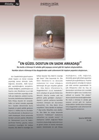 “ ”EN GÜZEL DOSTUN EN SADIK ARKADAŞI
kefeye koysalar Ebu Bekir'in insanlığı
ağır basar.” Diye buyurarak Hz. Ebu
Bekir Efendimiz'in ne derecede
mükemmel bir insan olduğunu
belirtmiştir. Bir gün müşrikler gelerek
H z . E b u B e k i r Efe n d i m i z ' e ,
Peygamberimiz'i (s.a.v) kastederek:“
Senin arkadaşın bir gecede Mekke'den
Mescid-i Aksa'ya oradan yedi kat
göklere gidip geldiğini söylüyor.”
diyerek o günün şartlarına kesinlikle
mümkün olmayan bir durumdan
bahsettiler. Hz. Ebu Bekir (R.a)
müşriklere:“ Bunu kendisi mi söylüyor
?” diye sordu. Müşrikler, evet, dediler.
Hz. Ebu Bekir bu cevap karşısında
kendisini “Sıddıkiyet” makamına
yükselten şu cevabı verdi:“ O
söylüyorsa vallahi doğrudur.”Böyle
insanların oluşturduğu toplumda huzur
ve güven ortamı en kemal manasıyla
yaşanır. Günümüzde en çok ihtiyaç
Asr-ıSaadet bütün güzelhuyların
ahlaki hayatın en kemal manada
yaşandığı zaman dilimidir. İyilik,
doğruluk, dürüstlük… Belki bunun
gibi sayılabileceğimiz seciyelerin,
sahabe dediğimiz, yaratılmışların en
hayırlısı olan Efendimize (s.a.v) tabi
insanlar tarafından yaşandığı asırdır.
Sıdk yani doğruluk, sadakat insanlar,
kurumlar,devletlerarasıilişkilerdeen
fazla ihtiyaç duyulan bir seciyedir.
Sıdkın en kemal manada yaşandığı
Asr-ı Saadet döneminde bunu
hayatıyla en güzel şekilde gösteren
İslam'ın 1. Halifesi olan Hz. Ebu Bekir
(R.a) Efendimizdir. O, Efendimiz'in en
sadık arkadaşıydı. Hicret zamanında
beraber yolculuk yaptılar. Efendimiz
Hz. Muhammed (s.a.v) bir Hadis-i
Şerifinde:”Gelmiş geçmiş bütün
insanların insanlığını bir kefeye
koysalar, Ebu Bekir'in insanlığını bir
duyduğumuz, sıdk, doğruluk,
dürüstlük, güven gibi ahlaki yaşantıları
maalesef çok az görebiliyoruz. İnsanlar
arasında güvenin olmadığı bir toplum
çok ciddi sıkıntılar yaşamaktadır. En
çok ihtiyacımız olan bu huy ve
davranışların artırılması için o asırdaki
Efendimiz'in eğitim tarzı mutlaka tesis
edilmeli ve insanlar “Din ahlaktır”
düsturuyladinikonulardaeğitilmelidir.
Ne mutlu o kimseye ki sahabe gibi
yaşayıp cennet gibi bir toplum
oluşturabilsin.Yazıklarolsunokimseye
ki bu duygulardan uzak cehennemi bir
toplumyaşantısıoluştursun.
Şeyma BAYDAN
FL-9A
Ne mutlu o kimseye ki sahabe gibi yaşayıp cennet gibi bir toplum oluşturabilsin.
Yazıklar olsun o kimseye ki bu duygulardan uzak cehennemi bir toplum yaşantısı oluştursun.
Kasım-Aralık-Ocak
2015
14Arkadaş
 