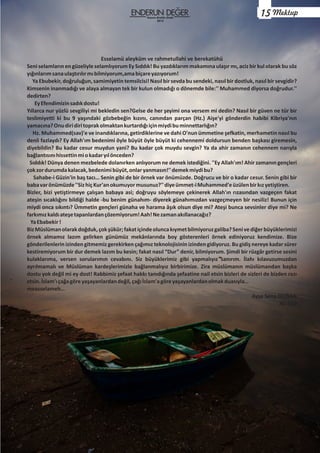 Esselamü aleyküm ve rahmetullahi ve berekatühü
Seni selamların en güzeliyle selamlıyorum Ey Sıddık! Bu yazdıklarım makamına ulaşır mı, aciz bir kul olarak bu söz
yığınlarımsanaulaştırılırmıbilmiyorum,amabiçareyazıyorum!
Ya Ebubekir, doğruluğun, samimiyetin temsilcisi! Nasıl bir sevda bu sendeki, nasıl bir dostluk, nasıl bir sevgidir?
Kimsenin inanmadığı ve alaya almayan tek bir kulun olmadığı o dönemde bile:'' Muhammed diyorsa doğrudur.''
dedirten?
EyEfendimizinsadıkdostu!
Yıllarca nur yüzlü sevgiliyi mi bekledin sen?Gelse de her şeyimi ona versem mi dedin? Nasıl bir güven ne tür bir
teslimiyetti ki bu 9 yaşındaki gözbebeğin kızını, canından parçan (Hz.) Aişe'yi gönderdin habibi Kibriya'nın
yamacına?Onudiridiritoprakolmaktankurtardığıiçinmiydibuminnettarlığın?
Hz. Muhammed(sav)'e ve inandıklarına, getirdiklerine ve dahi O'nun ümmetine şefkatin, merhametin nasıl bu
denli fazlaydı? Ey Allah'ım bedenimi öyle büyüt öyle büyüt ki cehennemi doldursun benden başkası giremesin,
diyebildin? Bu kadar cesur muydun yani? Bu kadar çok muydu sevgin? Ya da ahir zamanın cehennem narıyla
bağlantısınıhissettinmiokadaryılönceden?
Sıddık! Dünya denen mezbelede dolanırken anlıyorum ne demek istediğini. ''Ey Allah'ım! Ahir zamanın gençleri
çokzordurumdakalacak,bedenimibüyüt,onlaryanmasın!''demekmiydibu?
Sahabe-i Güzin'in baş tacı… Senin gibi de bir örnek var önümüzde. Doğrucu ve bir o kadar cesur. Senin gibi bir
babavarönümüzde''SizhiçKur'anokumuyormusunuz?''diyeümmet-iMuhammed'eüzülenbirkızyetiştiren.
Bizler, bizi yetiştirmeye çalışan babaya asi; doğruyu söylemeye çekinerek Allah'ın rızasından vazgeçen fakat
ateşin sıcaklığını bildiği halde -bu benim günahım- diyerek günahımızdan vazgeçmeyen bir nesiliz! Bunun için
miydi onca sıkıntı? Ümmetin gençleri günaha ve harama âşık olsun diye mi? Ateşi bunca sevsinler diye mi? Ne
farkımızkaldıateşetapanlardançözemiyorum!Aah!Nezamanakıllanacağız?
YaEbabekir!
BizMüslümanolarakdoğduk,çokşükür;fakatiçindeoluncakıymetbilmiyoruzgaliba?Senivediğerbüyüklerimizi
örnek almamız lazım gelirken günümüz mekânlarında boy gösterenleri örnek ediniyoruz kendimize. Bize
gönderilenlerin izinden gitmemiz gerekirken çağımız teknolojisinin izinden gidiyoruz. Bu gidiş nereye kadar sürer
kestiremiyorum bir dur demek lazım bu kesin; fakat nasıl “Dur” denir, bilmiyorum. Şimdi bir rüzgâr getirse sesini
kulaklarıma, versen sorularımın cevabını. Siz büyüklerimiz gibi yapmalıyız sanırım. İlahı kılavuzumuzdan
ayrılmamalı ve Müslüman kardeşlerimizle bağlanmalıyız birbirimize. Zira müslümanın müslümandan başka
dostu yok değil mi ey dost! Rabbimiz şefaat hakkı tanıdığında şefaatine nail etsin bizleri de sizleri de bizden razı
etsin.İslam'ıçağagöreyaşayanlardandeğil,çağıİslam'agöreyaşayanlardanolmakduasıyla…
measselameh…
Ayşe Sena DOĞAN
AL-11D
Kasım-Aralık-Ocak
2015
Mektup15
 