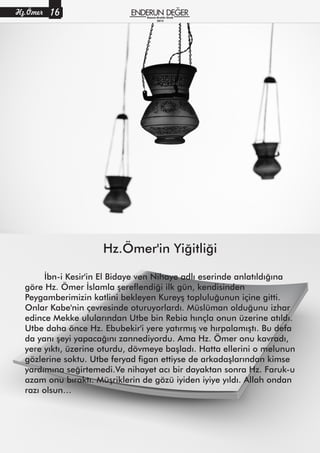 Hz.Ömer'in Yiğitliği
İbn-i Kesir'in El Bidaye ven Nihaye adlı eserinde anlatıldığına
göre Hz. Ömer İslamla şereflendiği ilk gün, kendisinden
Peygamberimizin katlini bekleyen Kureyş topluluğunun içine gitti.
Onlar Kabe'nin çevresinde oturuyorlardı. Müslüman olduğunu izhar
edince Mekke ulularından Utbe bin Rebia hınçla onun üzerine atıldı.
Utbe daha önce Hz. Ebubekir'i yere yatırmış ve hırpalamıştı. Bu defa
da yanı şeyi yapacağını zannediyordu. Ama Hz. Ömer onu kavradı,
yere yıktı, üzerine oturdu, dövmeye başladı. Hatta ellerini o melunun
gözlerine soktu. Utbe feryad figan ettiyse de arkadaşlarından kimse
yardımına seğirtemedi.Ve nihayet acı bir dayaktan sonra Hz. Faruk-u
azam onu bıraktı. Müşriklerin de gözü iyiden iyiye yıldı. Allah ondan
razı olsun…
Hz.Ömer 16 Kasım-Aralık-Ocak
2015
 