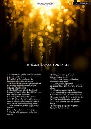 Ekim-Kasım-Aralık
2014
HZ. ÖMER (R.A.)'DEN NASİHATLER
Nasihatler17
1. Sana kötülük yapan kimseyi ona iyilik
yaparak cezâlandır.
2. Hakîkatı anlayana kadar din
kardeşinin davranışını iyiye yor.
3. Müslüman kardeşinin ağzından çıkan
bir lakırdıyı iyiye yorman mümkün
oldukça kötüye yorma.
4. Kendini töhmet altında bırakacak
işlere mübâşeret eden, kendisi hakkında
kötü düşünenleri kınamasın.
5. Sırrını gizleyen murâdına erer.
6. Sâdık arkadaşlar edin, gölgelerinde
yaşarsın. Çünkü sâdık dostlar, huzurlu
anlarda süs, sıkıntılı demlerde silahtır.
7. Seni ölüme götürse de doğruluktan
ayrılma.
8. Seni ilgilendirmeyen işe karışma.
9. Henüz vukû bulmamış şeylerden
sorma.
10. İhtiyacını, onu gidermeni
istemeyenlere iletme.
11. Yalan yere yemîni hafîfe alma,
Allah seni helâk eder.
12. Kötülüklerini öğrenmek
düşüncesiyle de olsa fâcirlerle arkadaş
olma.
13. Düşmanlarından uzak dur.
14. Güvenmediğin dostlarından sakın.
Güvenilir kimse de Allah'tan korkandır.
15. Mezarlıklarda derin saygı içinde ol.
16. Tâat ânında kendini zavallı gör.
17. Günah işlemek istersen sonunu
düşün.
18. Herhangi bir işinde, Allah'tan
korkanlarla istişâre et.
Kasım-Aralık-Ocak
2015
 