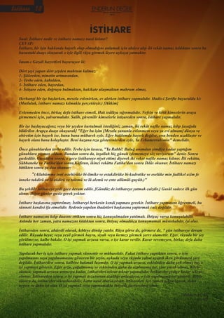 Sual: İstihare nedir ve istihare namazı nasıl kılınır?
CEVAP:
İstihare, bir işin hakkında hayırlı olup olmadığını anlamak için abdest alıp iki rekât namaz kıldıktan sonra bu
husustaki duayı okuyarak o işle ilgili rüya görmek üzere uykuya yatmaktır.
İmam-ı Gazali hazretleri buyuruyor ki:
Dört şeyi yapan dört şeyden mahrum kalmaz:
1- Şükreden, nimetin artmasından,
2- Tevbe eden, kabulden,
3- İstihare eden, hayırdan,
4- İstişare eden, doğruyu bulmaktan, hakikate ulaşmaktan mahrum olmaz.
Herhangi bir işe başlarken, mesela evlenirken, ev alırken istihare yapmalıdır. Hadis-i Şerifte buyuruldu ki:
(Mutluluk, istihare namazı kılmakla gerçekleşir.) [Hâkim]
Evlenmeden önce, birkaç defa istihare etmeli, Hak teâlâya sığınmalıdır. Nefsin ve kötü kimselerin araya
girmemesi için, yalvarmalıdır. Salih, güvenilir kimselerle istişareden sonra, istihare yapmalıdır.
Bir işe başlayacağınız veya bir şeyden kurtulmak istediğiniz zaman, iki rekât nafile namaz kılıp [aşağıda
bildirilen Arapça duayı okuyarak] "Eğer bu işim [Mesela şununla evlenmem veya şu evi almam] dünya ve
ahiretim için hayırlı ise, bunu bana mübarek eyle. Eğer hakkımda hayırlı değilse, onu benden uzaklaştır ve
hayırlı olanı bana kolaylaştır. Beni kazana rıza gösterenlerden eyle, Ya Erhamerrahimin" demelidir.
Önce günahlardan tevbe edilir. Tevbe için kısaca, "Ya Rabbi! Buluğ anımdan şimdiye kadar yaptığım
günahlara pişman oldum. Bundan sonra da, inşallah hiç günah işlememeye söz veriyorum" denir. Sonra
gusledilir. Gusülden sonra, o gece (istihareye niyet ettim) diyerek iki rekat nafile namaz kılınır. İlk rekâtta,
Sübhaneke ve Fatiha'dan sonra,Kâfirun, ikinci rekâtta Fatiha'dan sonra İhlâs okunur. İstihare namazı
bittikten sonra şu dua okunur:
“(Allahümme innî estehîrüke bi-ilmike ve estakdirüke bi-kudretike ve eselüke min fadlikel azîm fe
inneke takdirü ve lâ akdirü ve talemü ve lâ alemü ve ente allâmül-guyûb.)”
Bu şekilde istihareye yedi gece devam edilir. [Gündüz de istihareye yatmak caizdir.] Gusül sadece ilk gün
alınır. Diğer günler gusle gerek yoktur.
İstihare başkasına yaptırılmaz. İstihareyi herkesin kendi yapması gerekir. İstihare yapmasını öğrenmeli, bu
sünneti kendisi ifa etmelidir. Bedenle yapılan ibadetleri başkasına yaptırmak caiz değildir.
İstihare namazını kılıp duasını ettikten sonra hiç konuşulmadan yatılmalı. İhtiyaç varsa konuşulabilir.
Aslında her zaman, yatsı namazını kıldıktan sonra, ihtiyaç olmadıkça konuşmamak müstehabdır, iyi olur.
İstihareden sonra, abdestli olarak, kıbleye dönüp yatılır. Rüya görse de, görmese de, 7 gün istihareye devam
edilir. Rüyada beyaz veya yeşil görmek hayra, siyah veya kırmızı görmek şerre alamettir. Eğer, rüyada bir şey
görülmezse, kalbe bakılır. O işi yapmak arzusu varsa, o işe karar verilir. Karar veremeyen, birkaç defa daha
istihare yapmalıdır.
Yapılacak her iş için istihare yapmak sünnettir ve mübarektir. Fakat istihare yaptıktan sonra, o işin
yapılmasını veya yapılmamasını gösteren bir şeyin, uykuda veya rüyada yahut uyanık iken görünmesi şart
değildir. İstihareden sonra, kalbine bakmak lazımdır. O işi yapmak arzusu, eskisinden daha çok olmuş ise, o
işi yapmayı gösterir. Eğer arzu, çoğalmamış ve eskisinden daha da azalmamış ise, yine yasak olmaz. Böyle
olunca, yapmak arzusu artıncıya kadar, istihareleri tekrar tekrar yapmalıdır. İstihareler yediye kadar tekrar
olunur. İstihareden sonra, o işi yapmak arzusunun azaldığı anlaşılırsa, o işin yapılmamasını gösterir. Böyle
olunca da, istihareler tekrarlanabilir, hatta nasıl olursa olsun, istihareleri her zaman tekrarlamak, daha
uygun ve daha iyi olur. O işi yapmak veya yapmamakta ihtiyatlı davranılmış olur.
Mehmet ACAR
AL-9D
İSTİHARE
İstihare 18 Kasım-Aralık-Ocak
2015
 