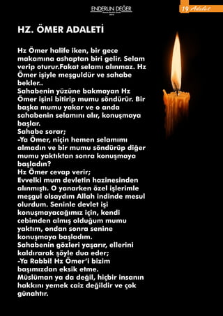Ekim-Kasım-Aralık
2014
Hz Ömer halife iken, bir gece
makamına ashaptan biri gelir. Selam
verip oturur.Fakat selamı alınmaz. Hz
Ömer işiyle meşguldür ve sahabe
bekler..
Sahabenin yüzüne bakmayan Hz
Ömer işini bitirip mumu söndürür. Bir
başka mumu yakar ve o anda
sahabenin selamını alır, konuşmaya
başlar.
Sahabe sorar;
-Ya Ömer, niçin hemen selamımı
almadın ve bir mumu söndürüp diğer
mumu yaktıktan sonra konuşmaya
başladın?
Hz Ömer cevap verir;
Evvelki mum devletin hazinesinden
alınmıştı. O yanarken özel işlerimle
meşgul olsaydım Allah indinde mesul
olurdum. Seninle devlet işi
konuşmayacağımız için, kendi
cebimden almış olduğum mumu
yaktım, ondan sonra senine
konuşmaya başladım.
Sahabenin gözleri yaşarır, ellerini
kaldırarak şöyle dua eder;
-Ya Rabbi! Hz Ömer’i bizim
başımızdan eksik etme.
Müslüman ya da değil, hiçbir insanın
hakkını yemek caiz değildir ve çok
günahtır.
HZ. ÖMER ADALETİ
Adalet19Kasım-Aralık-Ocak
2015
 