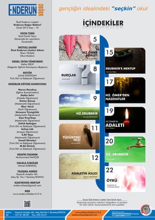 Adres
Tel
Özel Enderun Liseleri
www.gencegitim.com.tr
GENÇLİK EĞİTİM KURUMLARI Kuruluşudur.
: Kayacık Araplar Mh. Ataç Sok.No:1 Karatay/KONYA
: 237 81 08-09 Fax :233 33 01
www.enderunliseleri.k12.tr
enderunlisesi@gmail.com
Özel Enderun Liseleri
‘Enderun Değer Bülteni’
Ocak 2015 Sayı :
YAYIN TÜRÜ
Yerel Süreli Yayın
.
Ücretsizdir.
İMTİYAZ SAHİBİ
Özel Enderun Liseleri Adına
İlhan YILMAZ
Okul Müdürü
GENEL YAYIN YÖNETMENİ
Halim SELVİ
(Değerler Eğitimi Komisyonu Başkanı)
EDİTÖR
Zahid AYDOĞAN
Türk Dili ve Edebiyatı Öğretmeni
DEĞERLER EĞİTİMİ KOMİSYONU
Harun Karakuş
(Eğitim Koordinatörü)
Halim Selvi
(Felsefe Öğretmeni)
Emine Güneş
(Matematik Öğretmeni)
İlker Varol
(Tarih Öğretmeni)
Sümeyra Yüzügüldü
(Matematik Öğretmeni)
Ziya Pınarbaşı
(Matematik Öğretmeni)
Zahid Aydoğan
(Türk Dili ve Edebiyatı Öğretmeni)
Selma Lök
(Arapça Öğretmeni)
S.Ali Yaşa
(Matematik Öğretmeni)
İsmail Ekmekci
(Türk Dili ve Edebiyatı Öğretmeni)
M.Ali Öztürk
(Türk Dili ve Edebiyatı Öğretmeni)
GRAFİK/TASARIM
Muhammed HANÇER
HALKLA İLİŞKİLER
Ahmet KARAKOÇ
YAZIŞMA ADRESİ
Kayacık Araplar Mh.
Ataç Sk. No:1 Karatay/KONYA
ELEKTRONİK MEKTUP
enderunlisesi@gmail.com
WEB
www.enderunliseleri.k12.tr
10
Dönemde bir yayınlanır
YÜZÜKTEKİ
YAZI
HZ.ÖMER
Ziya PINARBAŞI
5
Ahmadali SHAHMANOV
HZ.EBUBEKİR
ADALET
Kerim DOĞAN
Emine Güzel
BURÇLAR
8
12
17
22
11
9
HZ. ÖMER’DEN
NASİHATLER
KAVANOZ VE
2 FİNCAN KAHVE
20
19
HZ.ÖMER’İN
ADALETİMum Hikayesi
15
EBUBEKİR’E MEKTUP
Ayşe Sena Doğan
Sümeyra YÜZÜGÜLDÜ
ADALETİN KILICI
ÖYKÜ
Dergimizde yayınlanan metinlerin, fotoğrafların ve çizimlerin
her hakkı saklıdır. Kaynak gösterilerek alıntı yapılabilir.
Konya Özel Enderun Liseleri Yerel Süreli Yayını
İÇİNDEKİLER
Kıssa
HZ. EBUBEKİR
Seyit Ali YAŞA
 