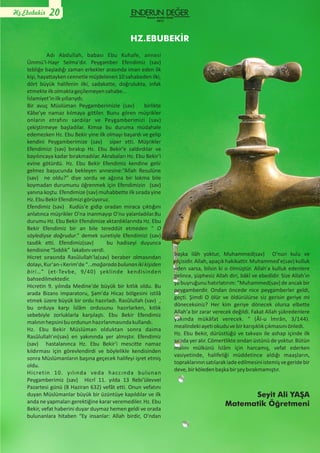 Adı Abdullah, babası Ebu Kuhafe, annesi
Ümmü'l-Hayr Selma'dır. Peygamber Efendimiz (sav)
tebliğe başladığı zaman erkekler arasında iman eden ilk
kişi, hayattayken cennetle müjdelenen 10 sahabeden ilki,
dört büyük halifenin ilki, sadakatte, doğrulukta, infak
etmekteilkolmaktageçilemeyensahabe…
İslamiyet'inilkyıllarıydı;
Bir avuç Müslüman Peygamberimizle (sav) birlikte
Kâbe'ye namaz kılmaya gittiler. Bunu gören müşrikler
onların etrafını sardılar ve Peygamberimizi (sav)
çekiştirmeye başladılar. Kimse bu duruma müdahale
edemezken Hz. Ebu Bekir yine ilk olmayı başardı ve gelip
kendini Peygamberimize (sav) siper etti. Müşrikler
Efendimizi (sav) bırakıp Hz. Ebu Bekir'e saldırdılar ve
bayılıncaya kadar bırakmadılar. Akrabaları Hz. Ebu Bekir'i
evine götürdü. Hz. Ebu Bekir Efendimiz kendine gelir
gelmez başucunda bekleyen annesine:“Allah Resulüne
(sav) ne oldu?” diye sordu ve ağzına bir lokma bile
koymadan durumunu öğrenmek için Efendimizin (sav)
yanına koştu. Efendimize (sav) muhabbette ilk sırada yine
Hz.EbuBekirEfendimizigörüyoruz.
Efendimiz (sav) Kudüs'e gidip oradan miraca çıktığını
anlatınca müşrikler O'na inanmayıp O'nu yalanladılar.Bu
durumu Hz. Ebu Bekir Efendimize aktardıklarında Hz. Ebu
Bekir Efendimiz bir an bile tereddüt etmeden “ O
söylediyse doğrudur.” demek suretiyle Efendimizi (sav)
tasdik etti. Efendimiz(sav) bu hadiseyi duyunca
kendisine“Sıddık” lakabınıverdi.
Hicret sırasında Rasûlullah'la(sav) beraber olmasından
dolayı,Kur'an-ıKerim'de“…mağaradabulunanikikişiden
biri…” (et-Tevbe, 9/40) şeklinde kendisinden
bahsedilmektedir.
Hicretin 9. yılında Medine'de büyük bir kıtlık oldu. Bu
arada Bizans imparatoru, Şam'da Hicaz bölgesini istilâ
etmek üzere büyük bir ordu hazırladı. Rasûlullah (sav) ,
bu orduya karşı İslâm ordusunu hazırlarken, kıtlık
sebebiyle zorluklarla karşılaştı. Ebu Bekir Efendimiz
malınınhepsinibuordununhazırlanmasındakullandı.
Hz. Ebu Bekir Müslüman olduktan sonra daima
Rasûlullah'ın(sav) en yakınında yer almıştır. Efendimiz
(sav) hastalanınca Hz. Ebu Bekir'i mescitte namaz
kıldırması için görevlendirdi ve böylelikle kendisinden
sonra Müslümanların başına geçecek halifeyi işret etmiş
oldu.
Hicretin 10. yılında veda haccında bulunan
Peygamberimiz (sav) Hicrî 11. yılda 13 Rebi'ülevvel
Pazartesi günü (8 Haziran 632) vefât etti. Onun vefatını
duyan Müslümanlar büyük bir üzüntüye kapıldılar ve ilk
anda ne yapmaları gerektiğine karar veremediler. Hz. Ebu
Bekir, vefat haberini duyar duymaz hemen geldi ve orada
bulunanlara hitaben “Ey insanlar: Allah birdir, O'ndan
başka ilâh yoktur, Muhammed(sav) O'nun kulu ve
elçisidir.Allah,apaçıkhakikattir.Muhammed'e(sav)kulluk
eden varsa, bilsin ki o ölmüştür. Allah'a kulluk edenlere
gelince, şüphesiz Allah diri, bâkî ve ebedîdir. Size Allah'ın
şu buyruğunu hatırlatırım: “Muhammed(sav) de ancak bir
peygamberdir. Ondan öncede nice peygamberler geldi,
geçti. Şimdi O ölür ve öldürülürse siz gerisin geriye mi
döneceksiniz? Her kim geriye dönecek olursa elbette
Allah'a bir zarar verecek değildi. Fakat Allah şükredenlere
yakında mükâfat verecek. ” (Âl-u İmrân, 3/144).
mealindekiayetiokuduvebirkarışıklıkçıkmasınıönledi.
Hz. Ebu Bekir, dürüstlüğü ve takvası ile ashap içinde ilk
sırada yer alır. Cömertlikte ondan üstünü de yoktur. Bütün
malını mülkünü İslâm için harcamış, vefat ederken
vasiyetinde, halifeliği müddetince aldığı maaşların,
topraklarınınsatılarakiadeedilmesiniistemişvegeridebir
deve,birköledenbaşkabirşeybırakmamıştır.
Seyit Ali YAŞA
Matematik Öğretmeni
Hz.Ebubekir 20
HZ.EBUBEKİR
Kasım-Aralık-Ocak
2015
 